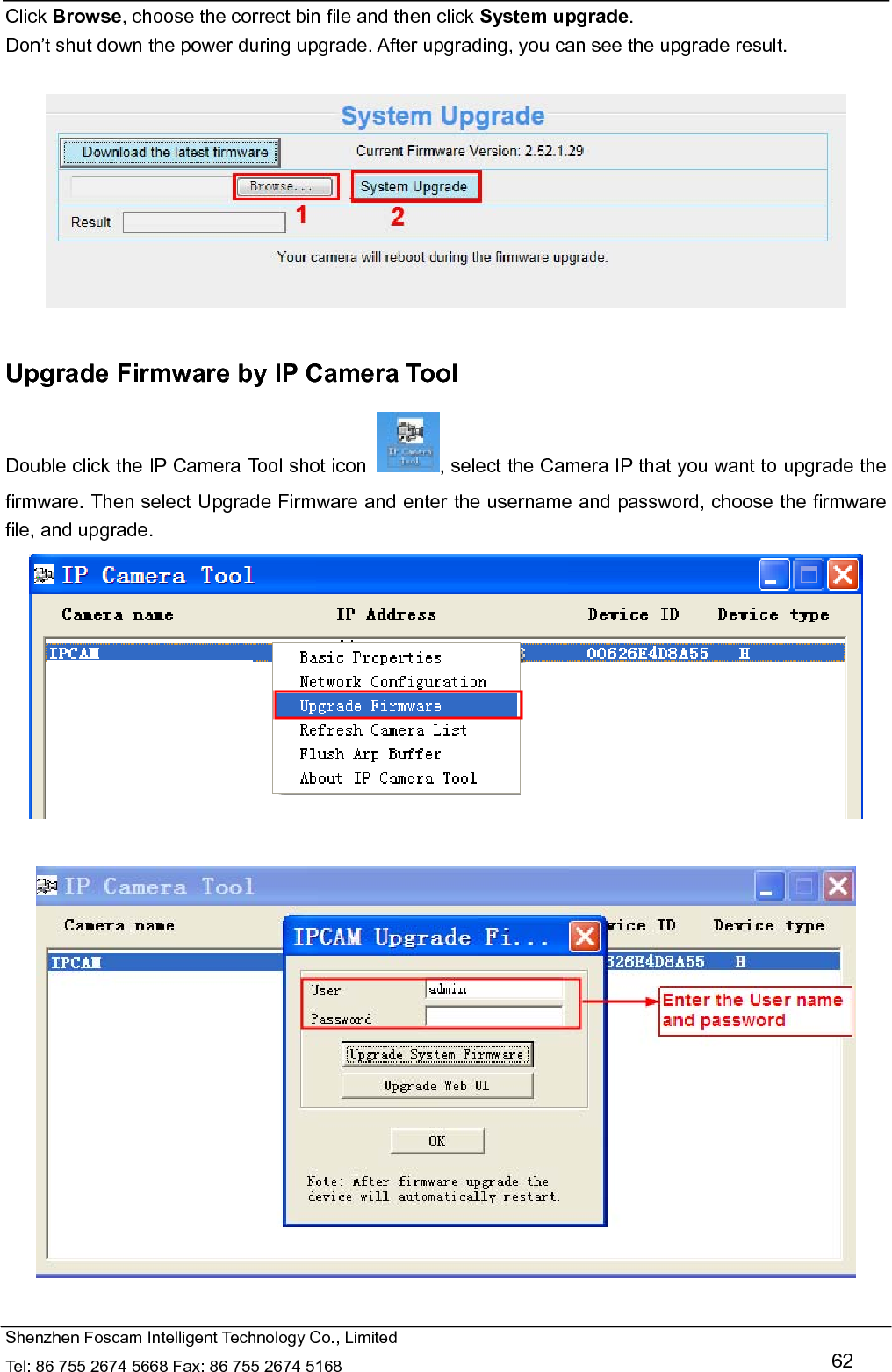   Shenzhen Foscam Intelligent Technology Co., Limited Tel: 86 755 2674 5668 Fax: 86 755 2674 5168   62 Click Browse, choose the correct bin file and then click System upgrade.  Don&rsquo;t shut down the power during upgrade. After upgrading, you can see the upgrade result.    Upgrade Firmware by IP Camera Tool Double click the IP Camera Tool shot icon  , select the Camera IP that you want to upgrade the firmware. Then select Upgrade Firmware and enter the username and password, choose the firmware file, and upgrade.     