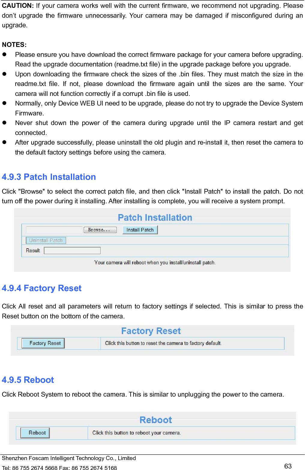   Shenzhen Foscam Intelligent Technology Co., Limited Tel: 86 755 2674 5668 Fax: 86 755 2674 5168   63 CAUTION: If your camera works well with the current firmware, we recommend not upgrading. Please don&rsquo;t upgrade the firmware unnecessarily. Your camera may be damaged if misconfigured during an upgrade.   NOTES:    Please ensure you have download the correct firmware package for your camera before upgrading. Read the upgrade documentation (readme.txt file) in the upgrade package before you upgrade.   Upon downloading the firmware check the sizes of the .bin files. They must match the size in the readme.txt file. If not, please download the firmware again until the sizes are the same. Your camera will not function correctly if a corrupt .bin file is used.   Normally, only Device WEB UI need to be upgrade, please do not try to upgrade the Device System Firmware.   Never shut down the power of the camera during upgrade until the IP camera restart and get connected.   After upgrade successfully, please uninstall the old plugin and re-install it, then reset the camera to the default factory settings before using the camera.  4.9.3 Patch Installation Click "Browse" to select the correct patch file, and then click "Install Patch" to install the patch. Do not turn off the power during it installing. After installing is complete, you will receive a system prompt.  4.9.4 Factory Reset Click All reset and all parameters will return to factory settings if selected. This is similar to press the Reset button on the bottom of the camera.   4.9.5 Reboot Click Reboot System to reboot the camera. This is similar to unplugging the power to the camera.   