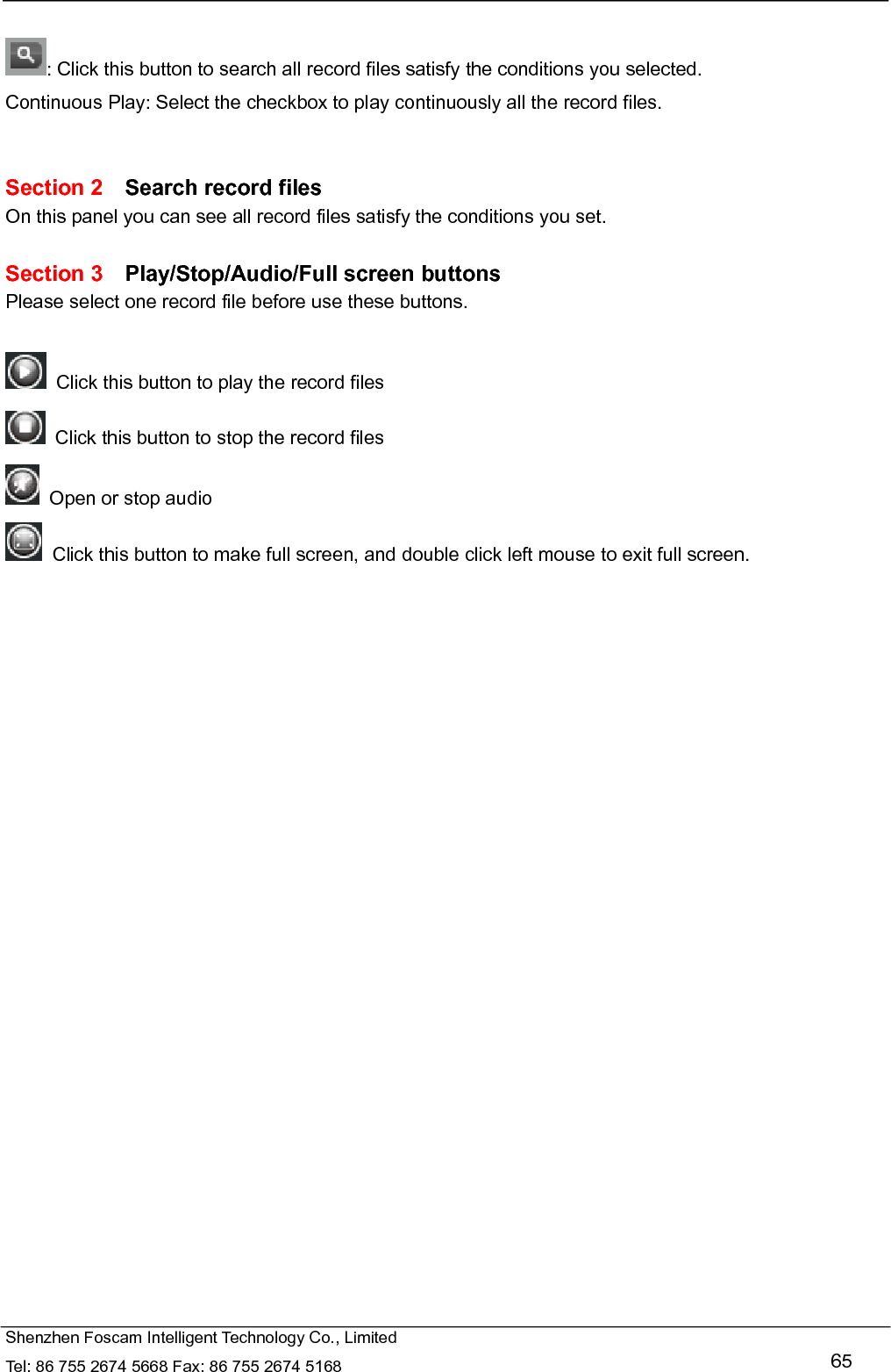   Shenzhen Foscam Intelligent Technology Co., Limited Tel: 86 755 2674 5668 Fax: 86 755 2674 5168   65  : Click this button to search all record files satisfy the conditions you selected. Continuous Play: Select the checkbox to play continuously all the record files.   Section 2  Search record files On this panel you can see all record files satisfy the conditions you set.  Section 3  Play/Stop/Audio/Full screen buttons Please select one record file before use these buttons.    Click this button to play the record files   Click this button to stop the record files   Open or stop audio   Click this button to make full screen, and double click left mouse to exit full screen.      