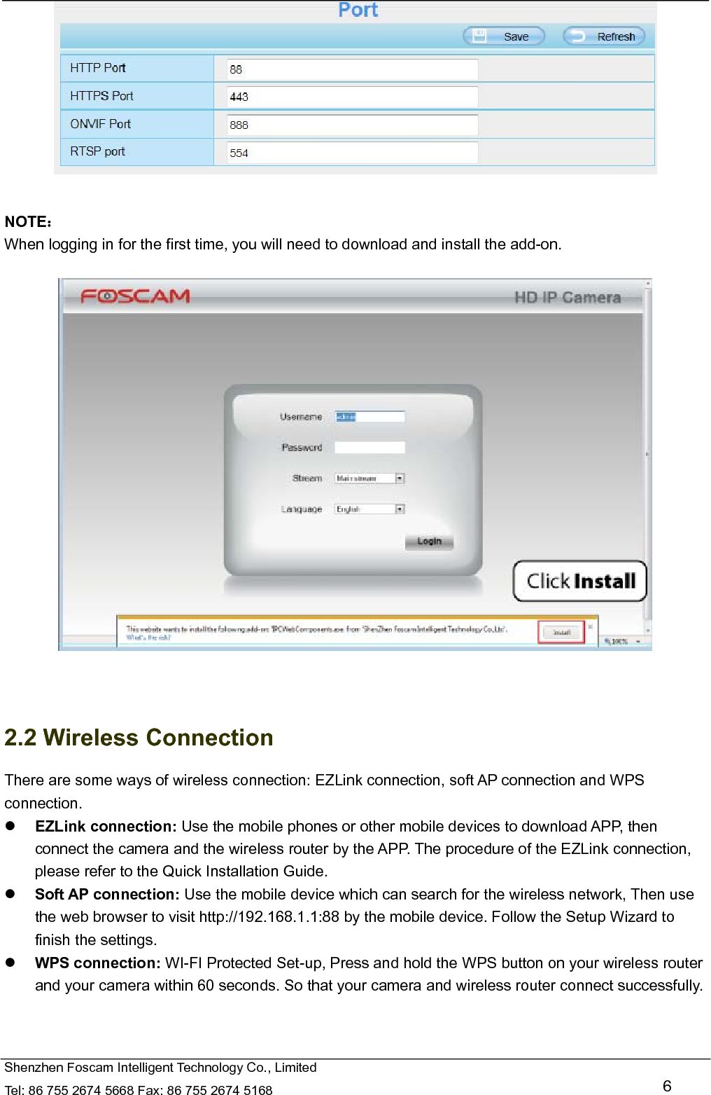   Shenzhen Foscam Intelligent Technology Co., Limited Tel: 86 755 2674 5668 Fax: 86 755 2674 5168   6   NOTE： When logging in for the first time, you will need to download and install the add-on.     2.2 Wireless Connection There are some ways of wireless connection: EZLink connection, soft AP connection and WPS connection.  EZLink connection: Use the mobile phones or other mobile devices to download APP, then connect the camera and the wireless router by the APP. The procedure of the EZLink connection, please refer to the Quick Installation Guide.  Soft AP connection: Use the mobile device which can search for the wireless network, Then use the web browser to visit http://192.168.1.1:88 by the mobile device. Follow the Setup Wizard to finish the settings.  WPS connection: WI-FI Protected Set-up, Press and hold the WPS button on your wireless router and your camera within 60 seconds. So that your camera and wireless router connect successfully.  