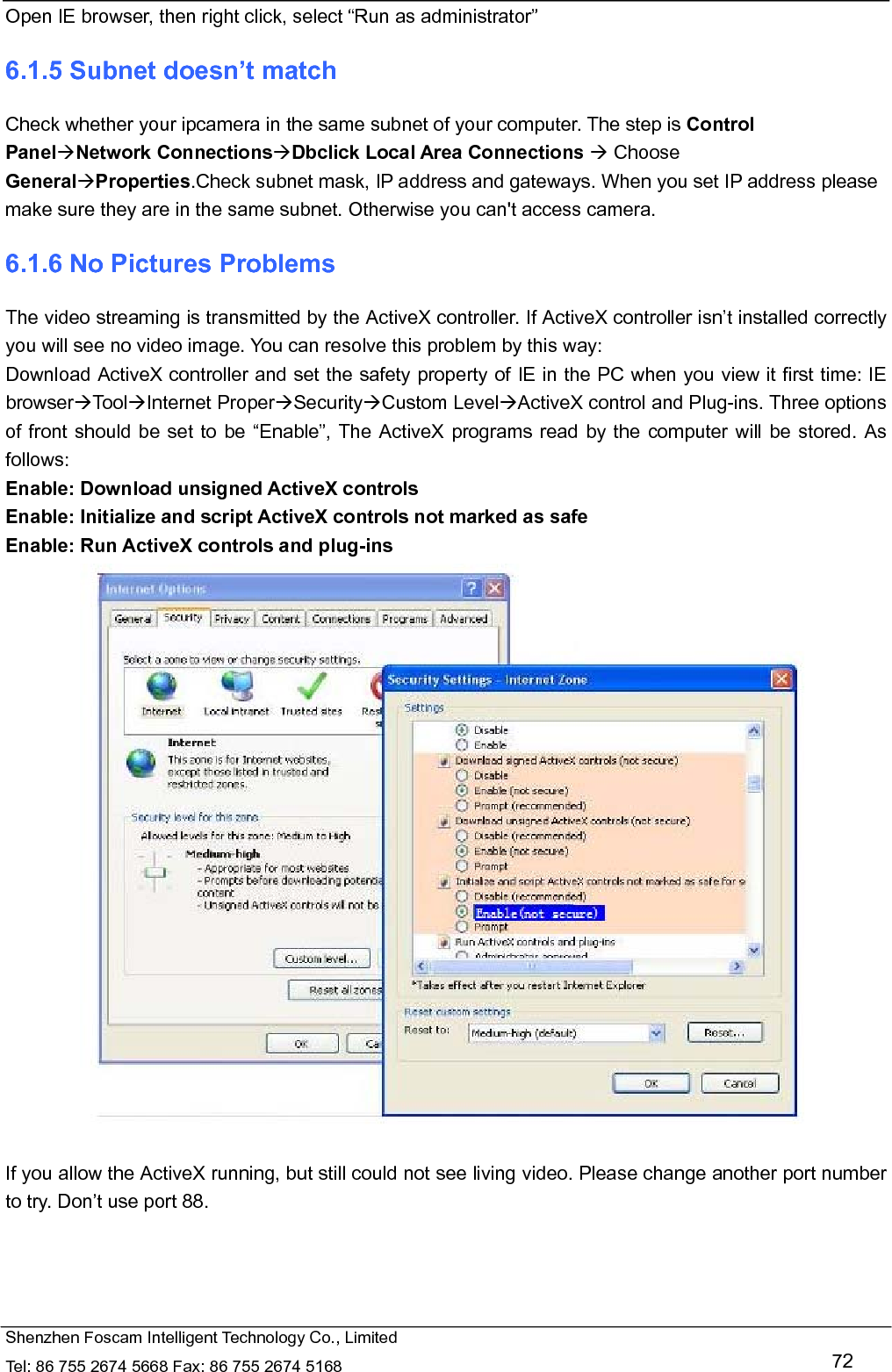   Shenzhen Foscam Intelligent Technology Co., Limited Tel: 86 755 2674 5668 Fax: 86 755 2674 5168   72 Open IE browser, then right click, select &ldquo;Run as administrator&rdquo; 6.1.5 Subnet doesn&rsquo;t match Check whether your ipcamera in the same subnet of your computer. The step is Control PanelNetwork ConnectionsDbclick Local Area Connections  Choose GeneralProperties.Check subnet mask, IP address and gateways. When you set IP address please make sure they are in the same subnet. Otherwise you can't access camera.   6.1.6 No Pictures Problems The video streaming is transmitted by the ActiveX controller. If ActiveX controller isn&rsquo;t installed correctly you will see no video image. You can resolve this problem by this way: Download ActiveX controller and set the safety property of IE in the PC when you view it first time: IE browserToolInternet ProperSecurityCustom LevelActiveX control and Plug-ins. Three options of front should be set to be &ldquo;Enable&rdquo;, The ActiveX programs read by the computer will be stored. As follows: Enable: Download unsigned ActiveX controls Enable: Initialize and script ActiveX controls not marked as safe Enable: Run ActiveX controls and plug-ins   If you allow the ActiveX running, but still could not see living video. Please change another port number to try. Don&rsquo;t use port 88. 
