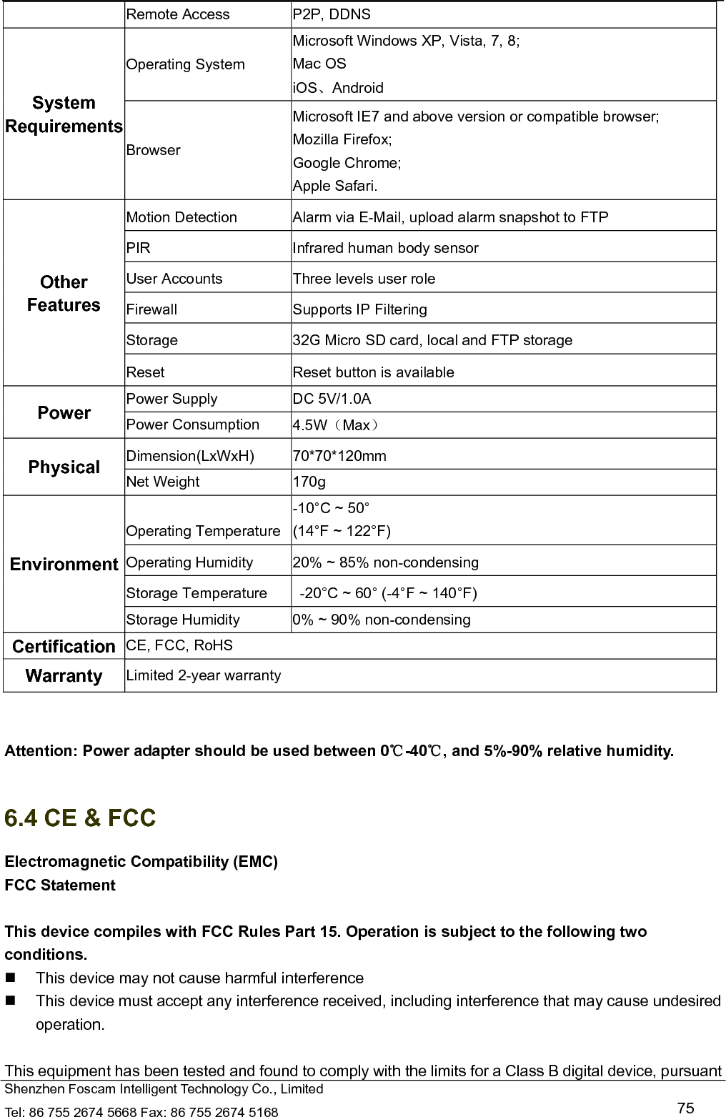   Shenzhen Foscam Intelligent Technology Co., Limited Tel: 86 755 2674 5668 Fax: 86 755 2674 5168   75 Remote Access  P2P, DDNS System Requirements Operating System Microsoft Windows XP, Vista, 7, 8; Mac OS iOS、Android Browser Microsoft IE7 and above version or compatible browser; Mozilla Firefox; Google Chrome; Apple Safari. Other Features Motion Detection  Alarm via E-Mail, upload alarm snapshot to FTP PIR  Infrared human body sensor User Accounts  Three levels user role Firewall  Supports IP Filtering Storage  32G Micro SD card, local and FTP storage Reset  Reset button is available Power  Power Supply  DC 5V/1.0A Power Consumption  4.5W（Max） Physical  Dimension(LxWxH) 70*70*120mm Net Weight  170g Environment Operating Temperature -10&deg;C ~ 50&deg;   (14&deg;F ~ 122&deg;F) Operating Humidity  20% ~ 85% non-condensing Storage Temperature    -20&deg;C ~ 60&deg; (-4&deg;F ~ 140&deg;F) Storage Humidity  0% ~ 90% non-condensing Certification  CE, FCC, RoHS Warranty  Limited 2-year warranty   Attention: Power adapter should be used between 0℃-40 , and 5%℃-90% relative humidity.  6.4 CE &amp; FCC Electromagnetic Compatibility (EMC) FCC Statement  This device compiles with FCC Rules Part 15. Operation is subject to the following two conditions.   This device may not cause harmful interference   This device must accept any interference received, including interference that may cause undesired operation.  This equipment has been tested and found to comply with the limits for a Class B digital device, pursuant 