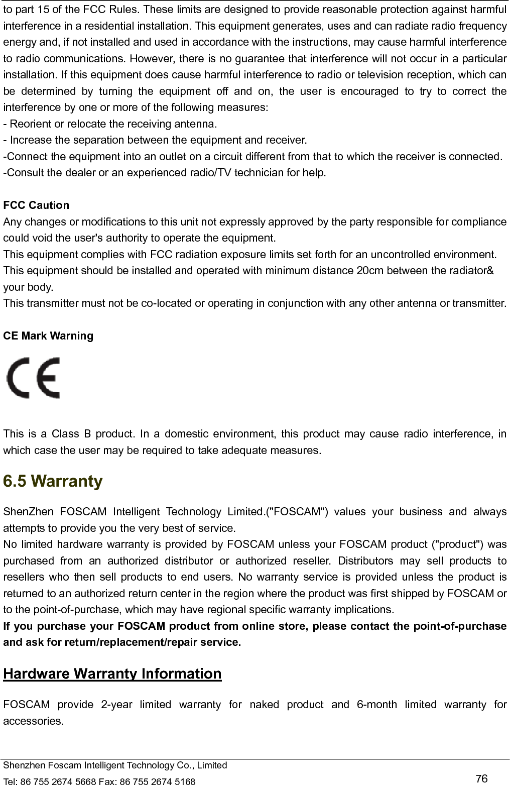   Shenzhen Foscam Intelligent Technology Co., Limited Tel: 86 755 2674 5668 Fax: 86 755 2674 5168   76 to part 15 of the FCC Rules. These limits are designed to provide reasonable protection against harmful interference in a residential installation. This equipment generates, uses and can radiate radio frequency energy and, if not installed and used in accordance with the instructions, may cause harmful interference to radio communications. However, there is no guarantee that interference will not occur in a particular installation. If this equipment does cause harmful interference to radio or television reception, which can be determined by turning the equipment off and on, the user is encouraged to try to correct the interference by one or more of the following measures: - Reorient or relocate the receiving antenna. - Increase the separation between the equipment and receiver. -Connect the equipment into an outlet on a circuit different from that to which the receiver is connected. -Consult the dealer or an experienced radio/TV technician for help.  FCC Caution   Any changes or modifications to this unit not expressly approved by the party responsible for compliance could void the user's authority to operate the equipment. This equipment complies with FCC radiation exposure limits set forth for an uncontrolled environment. This equipment should be installed and operated with minimum distance 20cm between the radiator&amp; your body. This transmitter must not be co-located or operating in conjunction with any other antenna or transmitter.  CE Mark Warning     This is a Class B product. In a domestic environment, this product may cause radio interference, in which case the user may be required to take adequate measures. 6.5 Warranty ShenZhen FOSCAM Intelligent Technology Limited.("FOSCAM") values your business and always attempts to provide you the very best of service. No limited hardware warranty is provided by FOSCAM unless your FOSCAM product ("product") was purchased from an authorized distributor or authorized reseller. Distributors may sell products to resellers who then sell products to end users. No warranty service is provided unless the product is returned to an authorized return center in the region where the product was first shipped by FOSCAM or to the point-of-purchase, which may have regional specific warranty implications. If you purchase your FOSCAM product from online store, please contact the point-of-purchase and ask for return/replacement/repair service.   Hardware Warranty Information FOSCAM provide 2-year limited warranty for naked product and 6-month limited warranty for accessories. 