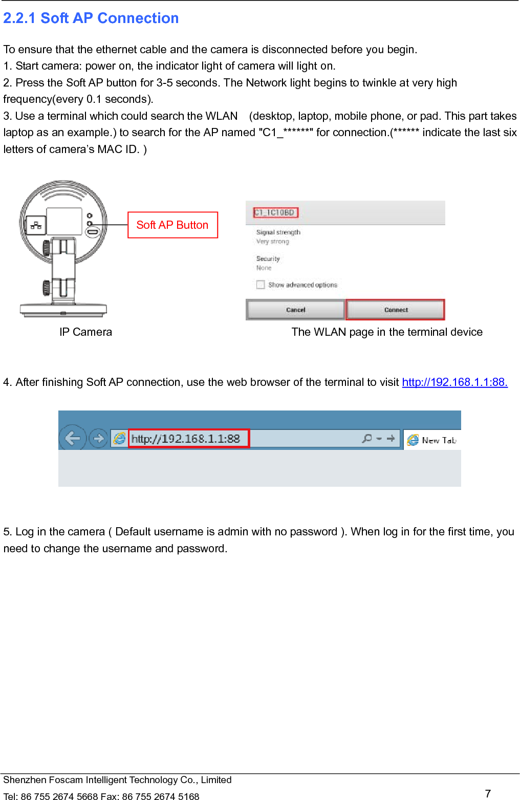   Shenzhen Foscam Intelligent Technology Co., Limited Tel: 86 755 2674 5668 Fax: 86 755 2674 5168   7 2.2.1 Soft AP Connection To ensure that the ethernet cable and the camera is disconnected before you begin.   1. Start camera: power on, the indicator light of camera will light on. 2. Press the Soft AP button for 3-5 seconds. The Network light begins to twinkle at very high frequency(every 0.1 seconds).   3. Use a terminal which could search the WLAN    (desktop, laptop, mobile phone, or pad. This part takes laptop as an example.) to search for the AP named "C1_******" for connection.(****** indicate the last six letters of camera&rsquo;s MAC ID. )                                    IP Camera                                The WLAN page in the terminal device   4. After finishing Soft AP connection, use the web browser of the terminal to visit http://192.168.1.1:88.     5. Log in the camera ( Default username is admin with no password ). When log in for the first time, you need to change the username and password.  Soft AP Button