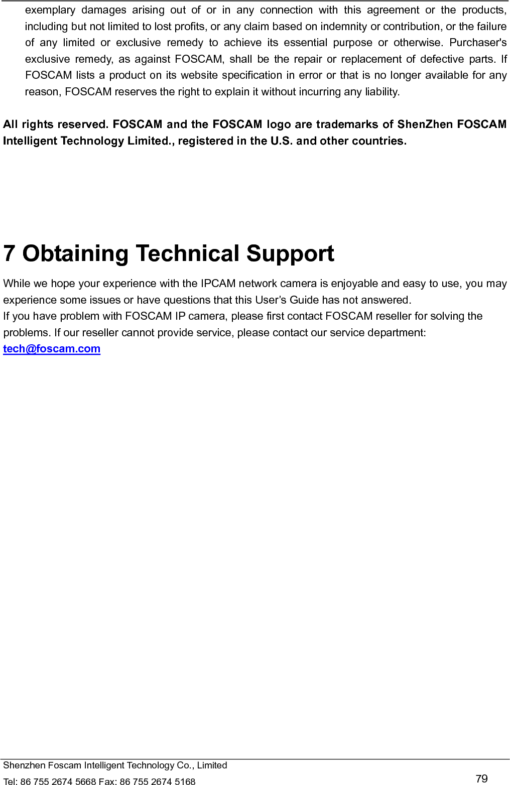   Shenzhen Foscam Intelligent Technology Co., Limited Tel: 86 755 2674 5668 Fax: 86 755 2674 5168   79 exemplary damages arising out of or in any connection with this agreement or the products, including but not limited to lost profits, or any claim based on indemnity or contribution, or the failure of any limited or exclusive remedy to achieve its essential purpose or otherwise. Purchaser's exclusive remedy, as against FOSCAM, shall be the repair or replacement of defective parts. If FOSCAM lists a product on its website specification in error or that is no longer available for any reason, FOSCAM reserves the right to explain it without incurring any liability.  All rights reserved. FOSCAM and the FOSCAM logo are trademarks of ShenZhen FOSCAM Intelligent Technology Limited., registered in the U.S. and other countries.      7 Obtaining Technical Support While we hope your experience with the IPCAM network camera is enjoyable and easy to use, you may experience some issues or have questions that this User&rsquo;s Guide has not answered.   If you have problem with FOSCAM IP camera, please first contact FOSCAM reseller for solving the problems. If our reseller cannot provide service, please contact our service department: tech@foscam.com    
