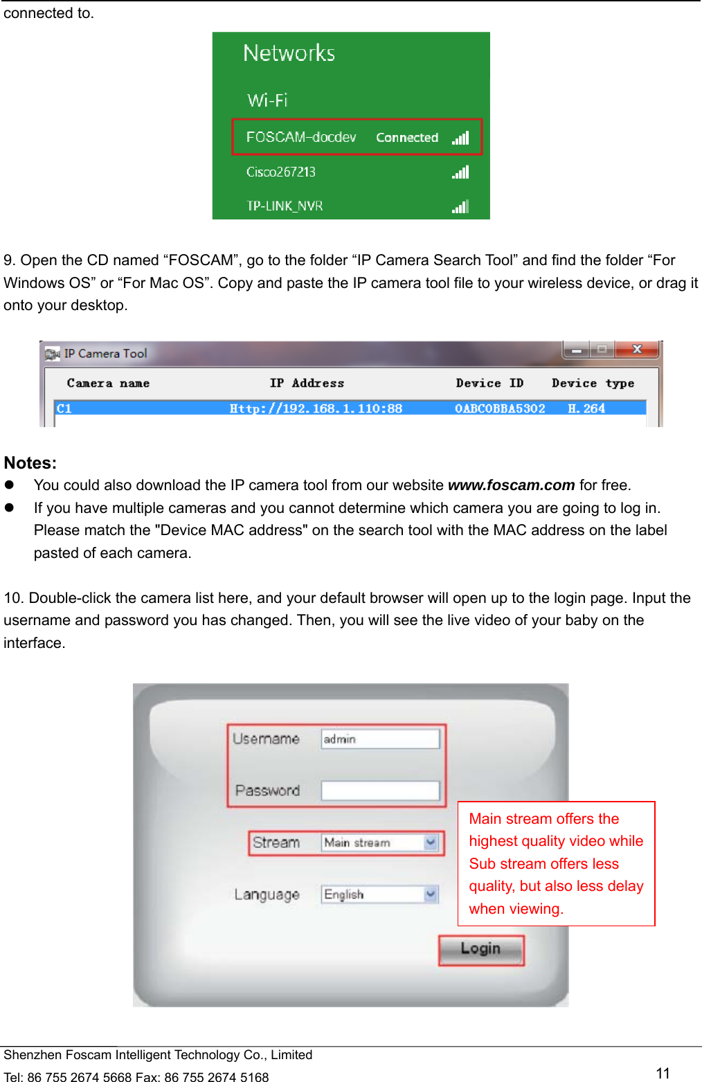   Shenzhen Foscam Intelligent Technology Co., Limited Tel: 86 755 2674 5668 Fax: 86 755 2674 5168   11 connected to.   9. Open the CD named &ldquo;FOSCAM&rdquo;, go to the folder &ldquo;IP Camera Search Tool&rdquo; and find the folder &ldquo;For Windows OS&rdquo; or &ldquo;For Mac OS&rdquo;. Copy and paste the IP camera tool file to your wireless device, or drag it onto your desktop.    Notes:    You could also download the IP camera tool from our website www.foscam.com for free.   If you have multiple cameras and you cannot determine which camera you are going to log in. Please match the "Device MAC address" on the search tool with the MAC address on the label pasted of each camera.  10. Double-click the camera list here, and your default browser will open up to the login page. Input the username and password you has changed. Then, you will see the live video of your baby on the interface.    Main stream offers the highest quality video while Sub stream offers less quality, but also less delay when viewing. 