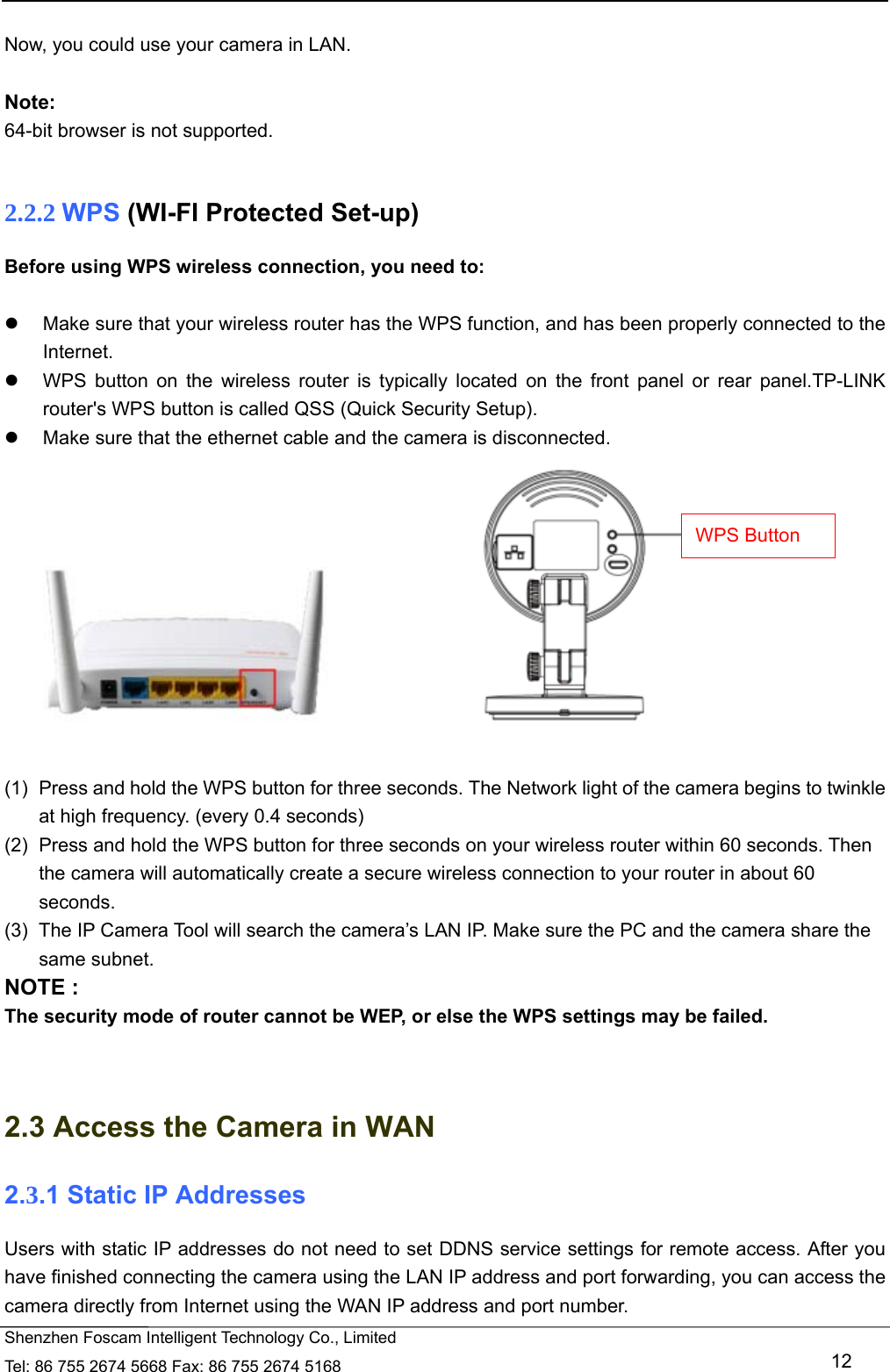   Shenzhen Foscam Intelligent Technology Co., Limited Tel: 86 755 2674 5668 Fax: 86 755 2674 5168   12  Now, you could use your camera in LAN.  Note: 64-bit browser is not supported.  2.2.2 WPS (WI-FI Protected Set-up) Before using WPS wireless connection, you need to:    Make sure that your wireless router has the WPS function, and has been properly connected to the Internet.    WPS button on the wireless router is typically located on the front panel or rear panel.TP-LINK router's WPS button is called QSS (Quick Security Setup).   Make sure that the ethernet cable and the camera is disconnected.                        (1)  Press and hold the WPS button for three seconds. The Network light of the camera begins to twinkle at high frequency. (every 0.4 seconds) (2)  Press and hold the WPS button for three seconds on your wireless router within 60 seconds. Then the camera will automatically create a secure wireless connection to your router in about 60 seconds. (3)  The IP Camera Tool will search the camera&rsquo;s LAN IP. Make sure the PC and the camera share the same subnet. NOTE : The security mode of router cannot be WEP, or else the WPS settings may be failed.   2.3 Access the Camera in WAN 2.3.1 Static IP Addresses Users with static IP addresses do not need to set DDNS service settings for remote access. After you have finished connecting the camera using the LAN IP address and port forwarding, you can access the camera directly from Internet using the WAN IP address and port number.   WPS Button 