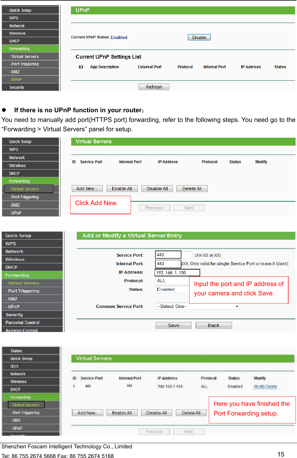   Shenzhen Foscam Intelligent Technology Co., Limited Tel: 86 755 2674 5668 Fax: 86 755 2674 5168   15    If there is no UPnP function in your router： You need to manually add port(HTTPS port) forwarding, refer to the following steps. You need go to the &ldquo;Forwarding > Virtual Servers&rdquo; panel for setup.        Click Add New. Input the port and IP address of your camera and click Save.   Here you have finished the Port Forwarding setup. 