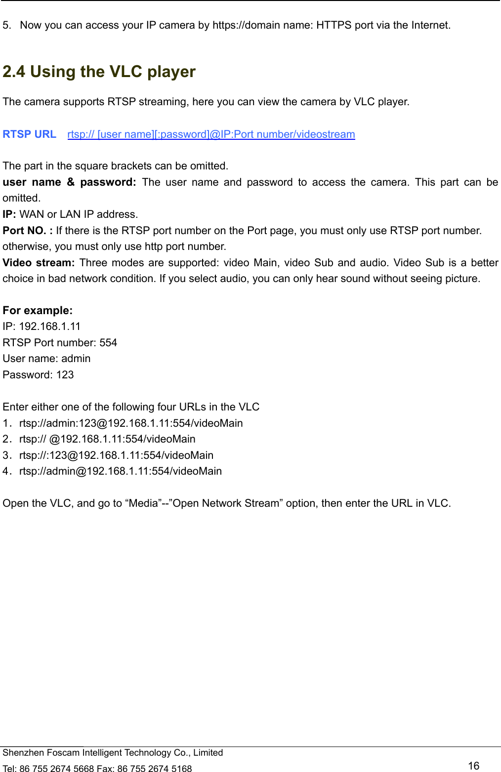   Shenzhen Foscam Intelligent Technology Co., Limited Tel: 86 755 2674 5668 Fax: 86 755 2674 5168   16  5.   Now you can access your IP camera by https://domain name: HTTPS port via the Internet.    2.4 Using the VLC player The camera supports RTSP streaming, here you can view the camera by VLC player.  RTSP URL    rtsp:// [user name][:password]@IP:Port number/videostream  The part in the square brackets can be omitted. user name &amp; password: The user name and password to access the camera. This part can be omitted. IP: WAN or LAN IP address. Port NO. : If there is the RTSP port number on the Port page, you must only use RTSP port number. otherwise, you must only use http port number. Video stream: Three modes are supported: video Main, video Sub and audio. Video Sub is a better choice in bad network condition. If you select audio, you can only hear sound without seeing picture.  For example: IP: 192.168.1.11 RTSP Port number: 554 User name: admin Password: 123  Enter either one of the following four URLs in the VLC 1．rtsp://admin:123@192.168.1.11:554/videoMain 2．rtsp:// @192.168.1.11:554/videoMain 3．rtsp://:123@192.168.1.11:554/videoMain 4．rtsp://admin@192.168.1.11:554/videoMain  Open the VLC, and go to &ldquo;Media&rdquo;--&rdquo;Open Network Stream&rdquo; option, then enter the URL in VLC.  