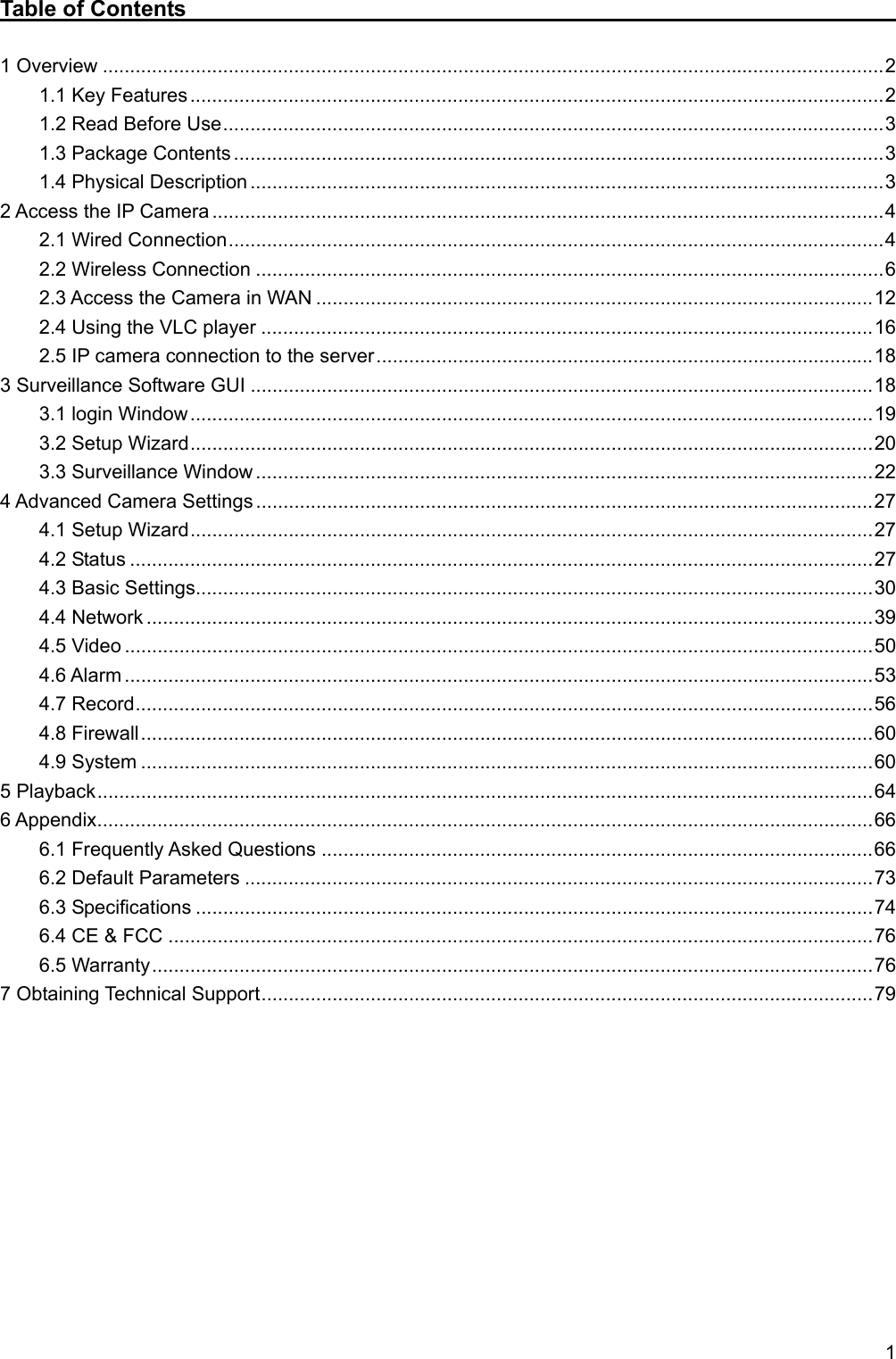   1 Table of Contents                                                               1 Overview ............................................................................................................................................... 2 1.1 Key Features ............................................................................................................................... 2 1.2 Read Before Use ......................................................................................................................... 3 1.3 Package Contents ....................................................................................................................... 3 1.4 Physical Description .................................................................................................................... 3 2 Access the IP Camera ........................................................................................................................... 4 2.1 Wired Connection ........................................................................................................................ 4 2.2 Wireless Connection ................................................................................................................... 6 2.3 Access the Camera in WAN ...................................................................................................... 12 2.4 Using the VLC player ................................................................................................................ 16 2.5 IP camera connection to the server ........................................................................................... 18 3 Surveillance Software GUI .................................................................................................................. 18 3.1 login Window ............................................................................................................................. 19 3.2 Setup Wizard ............................................................................................................................. 20 3.3 Surveillance Window ................................................................................................................. 22 4 Advanced Camera Settings ................................................................................................................. 27 4.1 Setup Wizard ............................................................................................................................. 27 4.2 Status ........................................................................................................................................ 27 4.3 Basic Settings............................................................................................................................ 30 4.4 Network ..................................................................................................................................... 39 4.5 Video ......................................................................................................................................... 50 4.6 Alarm ......................................................................................................................................... 53 4.7 Record ....................................................................................................................................... 56 4.8 Firewall ...................................................................................................................................... 60 4.9 System ...................................................................................................................................... 60 5 Playback .............................................................................................................................................. 64 6 Appendix .............................................................................................................................................. 66 6.1 Frequently Asked Questions ..................................................................................................... 66 6.2 Default Parameters ................................................................................................................... 73 6.3 Specifications ............................................................................................................................ 74 6.4 CE &amp; FCC ................................................................................................................................. 76 6.5 Warranty .................................................................................................................................... 76 7 Obtaining Technical Support ................................................................................................................ 79           