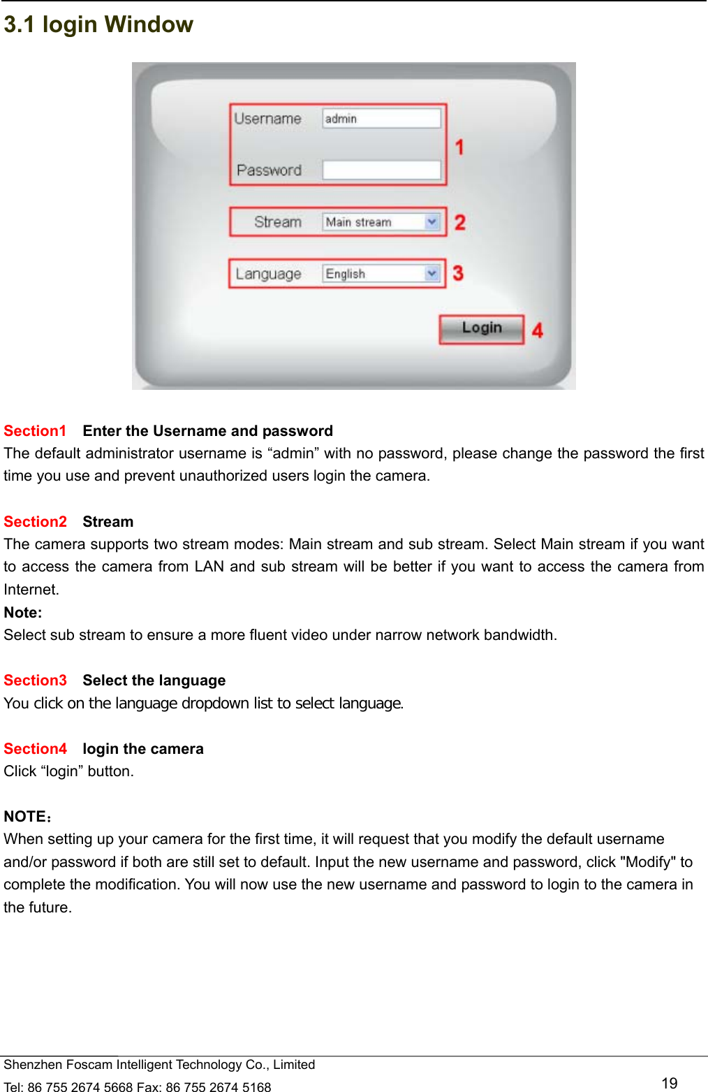   Shenzhen Foscam Intelligent Technology Co., Limited Tel: 86 755 2674 5668 Fax: 86 755 2674 5168   19 3.1 login Window   Section1  Enter the Username and password The default administrator username is &ldquo;admin&rdquo; with no password, please change the password the first time you use and prevent unauthorized users login the camera.      Section2  Stream The camera supports two stream modes: Main stream and sub stream. Select Main stream if you want to access the camera from LAN and sub stream will be better if you want to access the camera from Internet. Note:  Select sub stream to ensure a more fluent video under narrow network bandwidth.  Section3  Select the language You click on the language dropdown list to select language.  Section4  login the camera Click &ldquo;login&rdquo; button.  NOTE： When setting up your camera for the first time, it will request that you modify the default username and/or password if both are still set to default. Input the new username and password, click "Modify" to complete the modification. You will now use the new username and password to login to the camera in the future. 