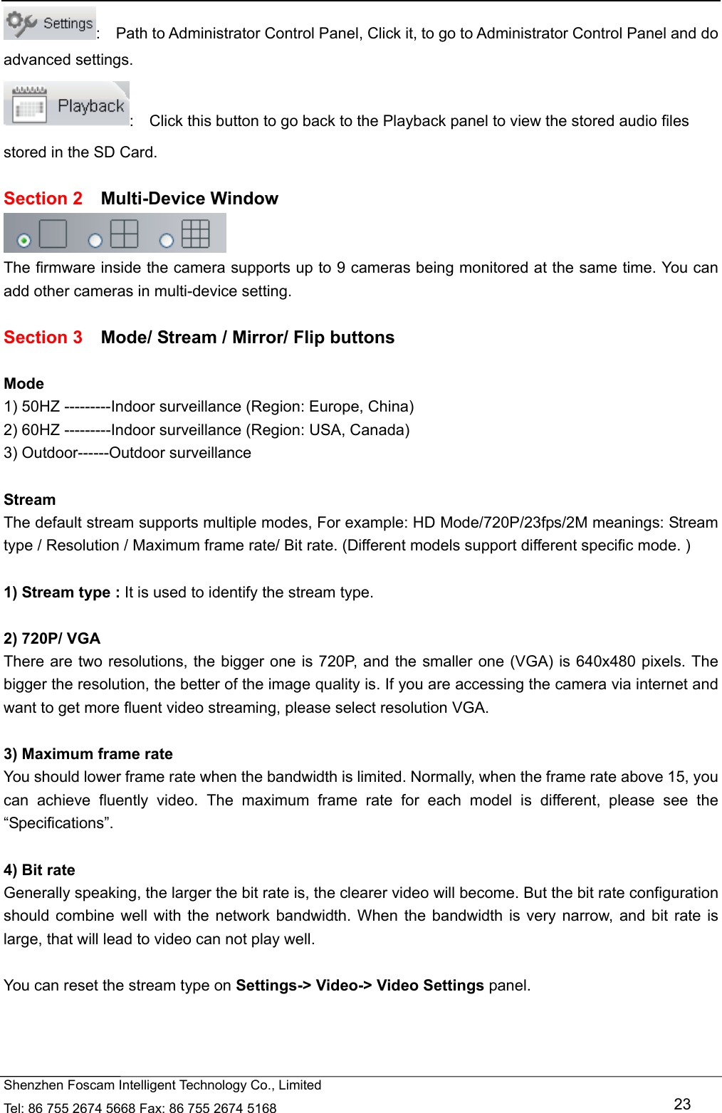   Shenzhen Foscam Intelligent Technology Co., Limited Tel: 86 755 2674 5668 Fax: 86 755 2674 5168   23 :    Path to Administrator Control Panel, Click it, to go to Administrator Control Panel and do advanced settings. :    Click this button to go back to the Playback panel to view the stored audio files stored in the SD Card.  Section 2  Multi-Device Window  The firmware inside the camera supports up to 9 cameras being monitored at the same time. You can add other cameras in multi-device setting.  Section 3    Mode/ Stream / Mirror/ Flip buttons  Mode 1) 50HZ ---------Indoor surveillance (Region: Europe, China) 2) 60HZ ---------Indoor surveillance (Region: USA, Canada) 3) Outdoor------Outdoor surveillance  Stream The default stream supports multiple modes, For example: HD Mode/720P/23fps/2M meanings: Stream type / Resolution / Maximum frame rate/ Bit rate. (Different models support different specific mode. )  1) Stream type : It is used to identify the stream type.  2) 720P/ VGA There are two resolutions, the bigger one is 720P, and the smaller one (VGA) is 640x480 pixels. The bigger the resolution, the better of the image quality is. If you are accessing the camera via internet and want to get more fluent video streaming, please select resolution VGA.  3) Maximum frame rate You should lower frame rate when the bandwidth is limited. Normally, when the frame rate above 15, you can achieve fluently video. The maximum frame rate for each model is different, please see the &ldquo;Specifications&rdquo;.  4) Bit rate Generally speaking, the larger the bit rate is, the clearer video will become. But the bit rate configuration should combine well with the network bandwidth. When the bandwidth is very narrow, and bit rate is large, that will lead to video can not play well.  You can reset the stream type on Settings-> Video-> Video Settings panel.    