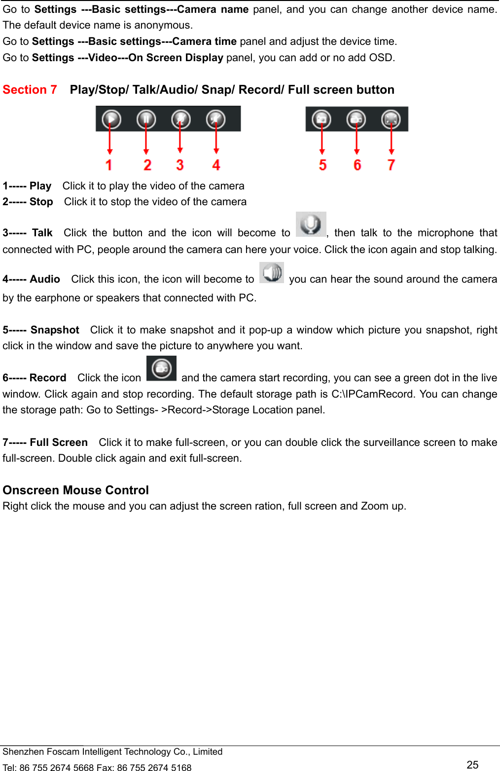   Shenzhen Foscam Intelligent Technology Co., Limited Tel: 86 755 2674 5668 Fax: 86 755 2674 5168   25 Go to Settings ---Basic settings---Camera name panel, and you can change another device name. The default device name is anonymous. Go to Settings ---Basic settings---Camera time panel and adjust the device time. Go to Settings ---Video---On Screen Display panel, you can add or no add OSD.  Section 7    Play/Stop/ Talk/Audio/ Snap/ Record/ Full screen button  1----- Play    Click it to play the video of the camera 2----- Stop    Click it to stop the video of the camera 3----- Talk  Click the button and the icon will become to  , then talk to the microphone that connected with PC, people around the camera can here your voice. Click the icon again and stop talking. 4----- Audio    Click this icon, the icon will become to    you can hear the sound around the camera by the earphone or speakers that connected with PC.  5----- Snapshot   Click it to make snapshot and it pop-up a window which picture you snapshot, right click in the window and save the picture to anywhere you want. 6----- Record  Click the icon    and the camera start recording, you can see a green dot in the live window. Click again and stop recording. The default storage path is C:\IPCamRecord. You can change the storage path: Go to Settings- >Record->Storage Location panel.  7----- Full Screen    Click it to make full-screen, or you can double click the surveillance screen to make full-screen. Double click again and exit full-screen.  Onscreen Mouse Control Right click the mouse and you can adjust the screen ration, full screen and Zoom up.  