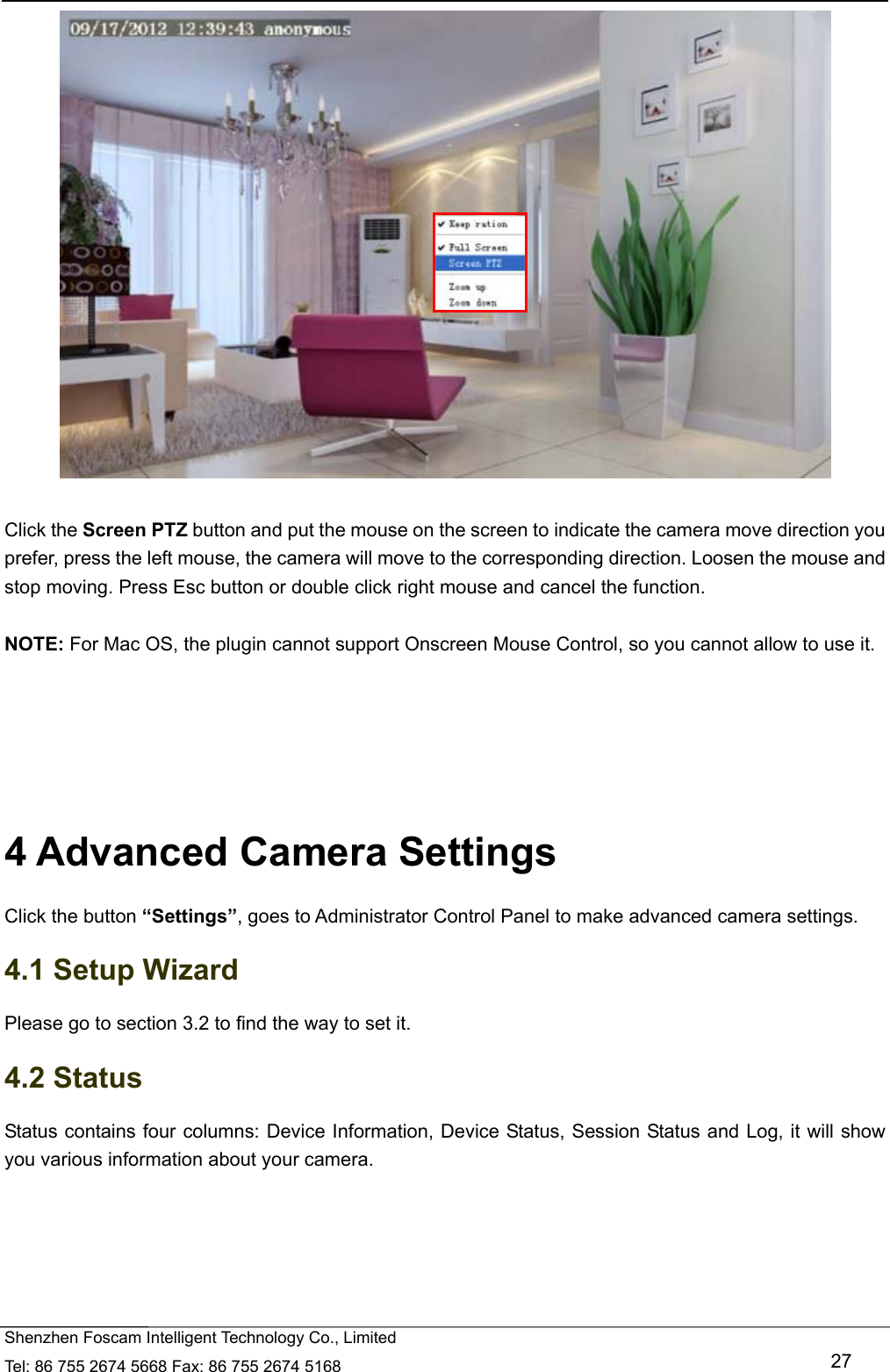   Shenzhen Foscam Intelligent Technology Co., Limited Tel: 86 755 2674 5668 Fax: 86 755 2674 5168   27   Click the Screen PTZ button and put the mouse on the screen to indicate the camera move direction you prefer, press the left mouse, the camera will move to the corresponding direction. Loosen the mouse and stop moving. Press Esc button or double click right mouse and cancel the function.  NOTE: For Mac OS, the plugin cannot support Onscreen Mouse Control, so you cannot allow to use it.      4 Advanced Camera Settings Click the button &ldquo;Settings&rdquo;, goes to Administrator Control Panel to make advanced camera settings. 4.1 Setup Wizard Please go to section 3.2 to find the way to set it. 4.2 Status Status contains four columns: Device Information, Device Status, Session Status and Log, it will show you various information about your camera. 