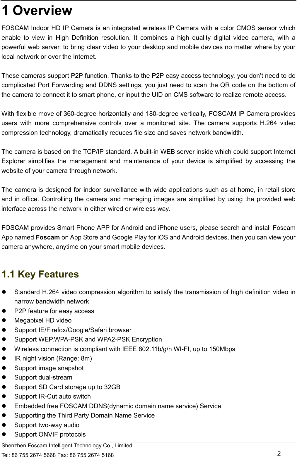   Shenzhen Foscam Intelligent Technology Co., Limited Tel: 86 755 2674 5668 Fax: 86 755 2674 5168   2 1 Overview FOSCAM Indoor HD IP Camera is an integrated wireless IP Camera with a color CMOS sensor which enable to view in High Definition resolution. It combines a high quality digital video camera, with a powerful web server, to bring clear video to your desktop and mobile devices no matter where by your local network or over the Internet.  These cameras support P2P function. Thanks to the P2P easy access technology, you don&rsquo;t need to do complicated Port Forwarding and DDNS settings, you just need to scan the QR code on the bottom of the camera to connect it to smart phone, or input the UID on CMS software to realize remote access.    With flexible move of 360-degree horizontally and 180-degree vertically, FOSCAM IP Camera provides users with more comprehensive controls over a monitored site. The camera supports H.264 video compression technology, dramatically reduces file size and saves network bandwidth.  The camera is based on the TCP/IP standard. A built-in WEB server inside which could support Internet Explorer simplifies the management and maintenance of your device is simplified by accessing the website of your camera through network.  The camera is designed for indoor surveillance with wide applications such as at home, in retail store and in office. Controlling the camera and managing images are simplified by using the provided web interface across the network in either wired or wireless way.  FOSCAM provides Smart Phone APP for Android and iPhone users, please search and install Foscam App named Foscam on App Store and Google Play for iOS and Android devices, then you can view your camera anywhere, anytime on your smart mobile devices.  1.1 Key Features   Standard H.264 video compression algorithm to satisfy the transmission of high definition video in narrow bandwidth network   P2P feature for easy access   Megapixel HD video   Support IE/Firefox/Google/Safari browser   Support WEP,WPA-PSK and WPA2-PSK Encryption   Wireless connection is compliant with IEEE 802.11b/g/n WI-FI, up to 150Mbps   IR night vision (Range: 8m)   Support image snapshot  Support dual-stream   Support SD Card storage up to 32GB   Support IR-Cut auto switch   Embedded free FOSCAM DDNS(dynamic domain name service) Service   Supporting the Third Party Domain Name Service     Support two-way audio   Support ONVIF protocols 