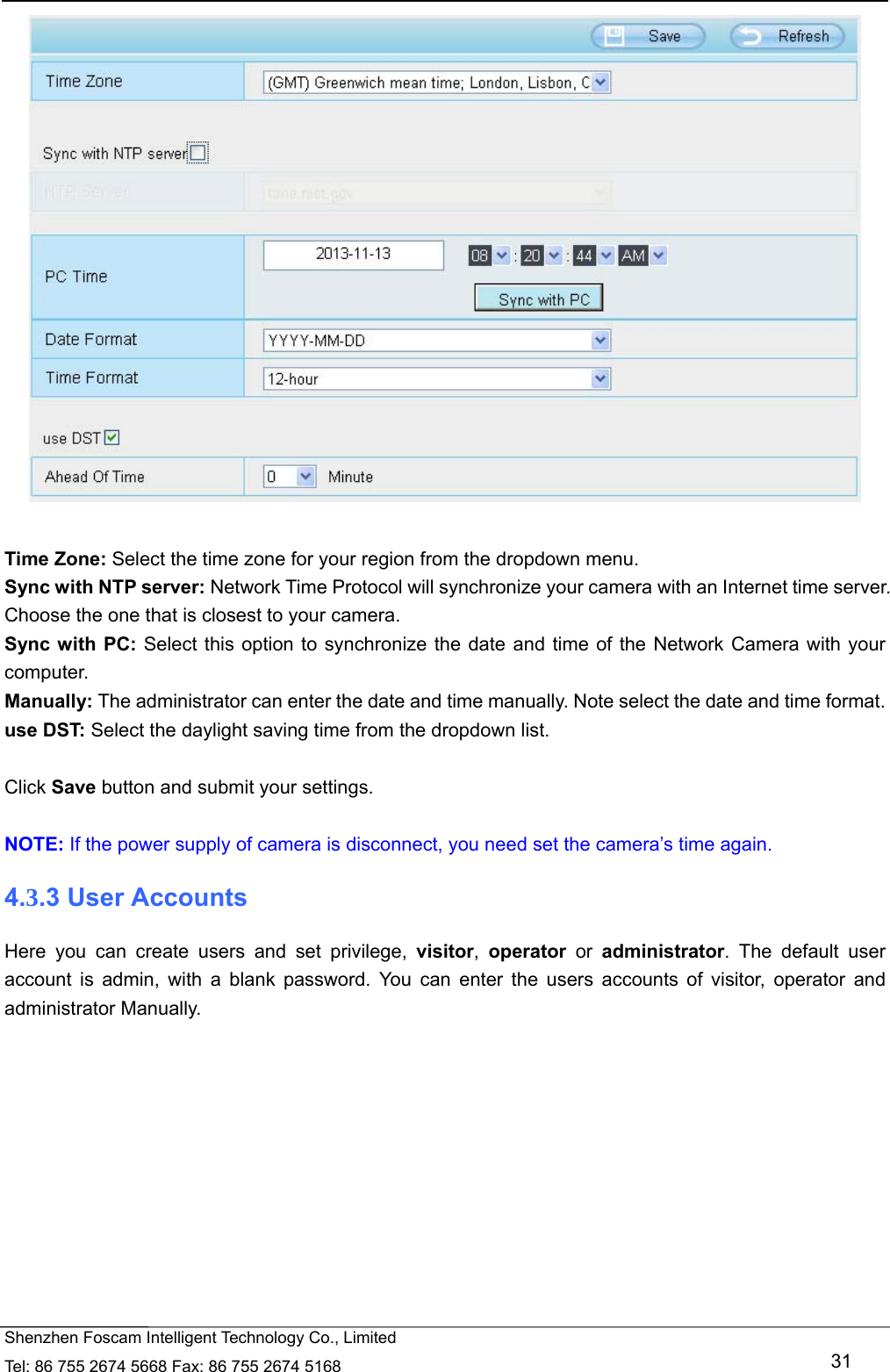   Shenzhen Foscam Intelligent Technology Co., Limited Tel: 86 755 2674 5668 Fax: 86 755 2674 5168   31   Time Zone: Select the time zone for your region from the dropdown menu. Sync with NTP server: Network Time Protocol will synchronize your camera with an Internet time server. Choose the one that is closest to your camera. Sync with PC: Select this option to synchronize the date and time of the Network Camera with your computer. Manually: The administrator can enter the date and time manually. Note select the date and time format. use DST: Select the daylight saving time from the dropdown list.  Click Save button and submit your settings.  NOTE: If the power supply of camera is disconnect, you need set the camera&rsquo;s time again. 4.3.3 User Accounts Here you can create users and set privilege, visitor,  operator or administrator. The default user account is admin, with a blank password. You can enter the users accounts of visitor, operator and administrator Manually.  