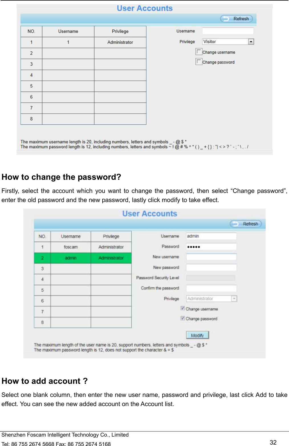   Shenzhen Foscam Intelligent Technology Co., Limited Tel: 86 755 2674 5668 Fax: 86 755 2674 5168   32   How to change the password? Firstly, select the account which you want to change the password, then select &ldquo;Change password&rdquo;, enter the old password and the new password, lastly click modify to take effect.   How to add account ? Select one blank column, then enter the new user name, password and privilege, last click Add to take effect. You can see the new added account on the Account list.  
