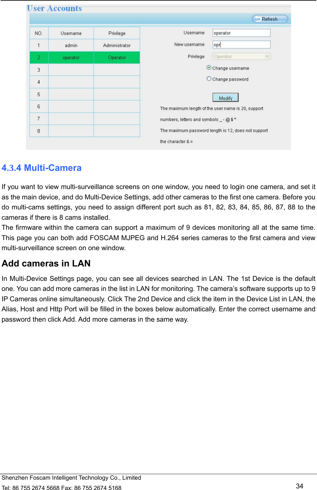   Shenzhen Foscam Intelligent Technology Co., Limited Tel: 86 755 2674 5668 Fax: 86 755 2674 5168   34  4.3.4 Multi-Camera If you want to view multi-surveillance screens on one window, you need to login one camera, and set it as the main device, and do Multi-Device Settings, add other cameras to the first one camera. Before you do multi-cams settings, you need to assign different port such as 81, 82, 83, 84, 85, 86, 87, 88 to the cameras if there is 8 cams installed.   The firmware within the camera can support a maximum of 9 devices monitoring all at the same time. This page you can both add FOSCAM MJPEG and H.264 series cameras to the first camera and view multi-surveillance screen on one window. Add cameras in LAN In Multi-Device Settings page, you can see all devices searched in LAN. The 1st Device is the default one. You can add more cameras in the list in LAN for monitoring. The camera&rsquo;s software supports up to 9 IP Cameras online simultaneously. Click The 2nd Device and click the item in the Device List in LAN, the Alias, Host and Http Port will be filled in the boxes below automatically. Enter the correct username and password then click Add. Add more cameras in the same way.  