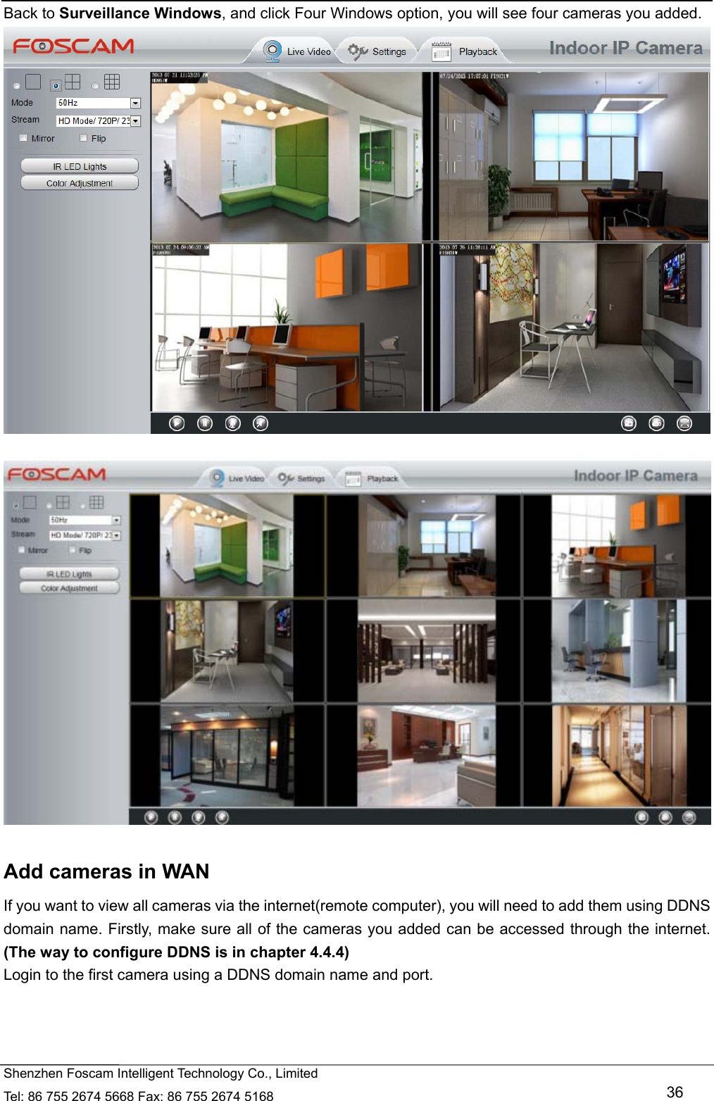   Shenzhen Foscam Intelligent Technology Co., Limited Tel: 86 755 2674 5668 Fax: 86 755 2674 5168   36 Back to Surveillance Windows, and click Four Windows option, you will see four cameras you added.       Add cameras in WAN If you want to view all cameras via the internet(remote computer), you will need to add them using DDNS domain name. Firstly, make sure all of the cameras you added can be accessed through the internet. (The way to configure DDNS is in chapter 4.4.4) Login to the first camera using a DDNS domain name and port.  