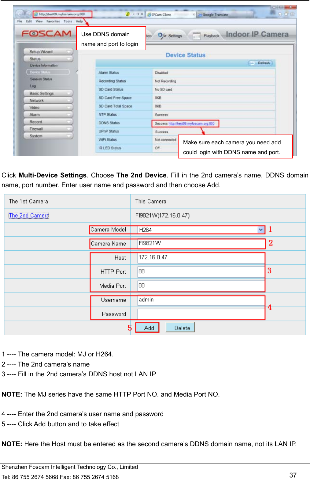   Shenzhen Foscam Intelligent Technology Co., Limited Tel: 86 755 2674 5668 Fax: 86 755 2674 5168   37   Click Multi-Device Settings. Choose The 2nd Device. Fill in the 2nd camera&rsquo;s name, DDNS domain name, port number. Enter user name and password and then choose Add.   1 ---- The camera model: MJ or H264. 2 ---- The 2nd camera&rsquo;s name 3 ---- Fill in the 2nd camera&rsquo;s DDNS host not LAN IP  NOTE: The MJ series have the same HTTP Port NO. and Media Port NO.    4 ---- Enter the 2nd camera&rsquo;s user name and password 5 ---- Click Add button and to take effect  NOTE: Here the Host must be entered as the second camera&rsquo;s DDNS domain name, not its LAN IP. Use DDNS domain name and port to loginMake sure each camera you need add could login with DDNS name and port.
