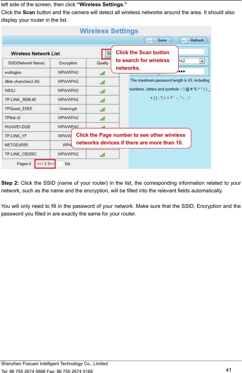   Shenzhen Foscam Intelligent Technology Co., Limited Tel: 86 755 2674 5668 Fax: 86 755 2674 5168   41 left side of the screen, then click &ldquo;Wireless Settings.&rdquo; Click the Scan button and the camera will detect all wireless networks around the area. It should also display your router in the list.   Step 2: Click the SSID (name of your router) in the list, the corresponding information related to your network, such as the name and the encryption, will be filled into the relevant fields automatically.  You will only need to fill in the password of your network. Make sure that the SSID, Encryption and the password you filled in are exactly the same for your router. Click the Page number to see other wireless networks devices if there are more than 10. Click the Scan button to search for wireless networks.