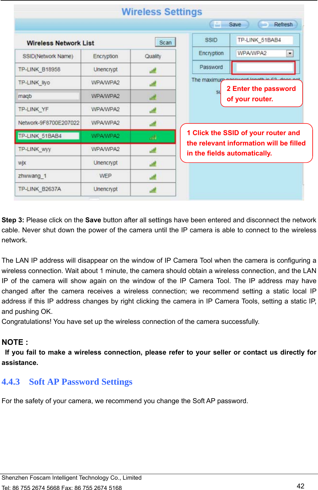   Shenzhen Foscam Intelligent Technology Co., Limited Tel: 86 755 2674 5668 Fax: 86 755 2674 5168   42   Step 3: Please click on the Save button after all settings have been entered and disconnect the network cable. Never shut down the power of the camera until the IP camera is able to connect to the wireless network.  The LAN IP address will disappear on the window of IP Camera Tool when the camera is configuring a wireless connection. Wait about 1 minute, the camera should obtain a wireless connection, and the LAN IP of the camera will show again on the window of the IP Camera Tool. The IP address may have changed after the camera receives a wireless connection; we recommend setting a static local IP address if this IP address changes by right clicking the camera in IP Camera Tools, setting a static IP, and pushing OK.   Congratulations! You have set up the wireless connection of the camera successfully.    NOTE :   If you fail to make a wireless connection, please refer to your seller or contact us directly for assistance. 4.4.3   Soft AP Password Settings For the safety of your camera, we recommend you change the Soft AP password.  1 Click the SSID of your router and the relevant information will be filled in the fields automatically. 2 Enter the password of your router. 