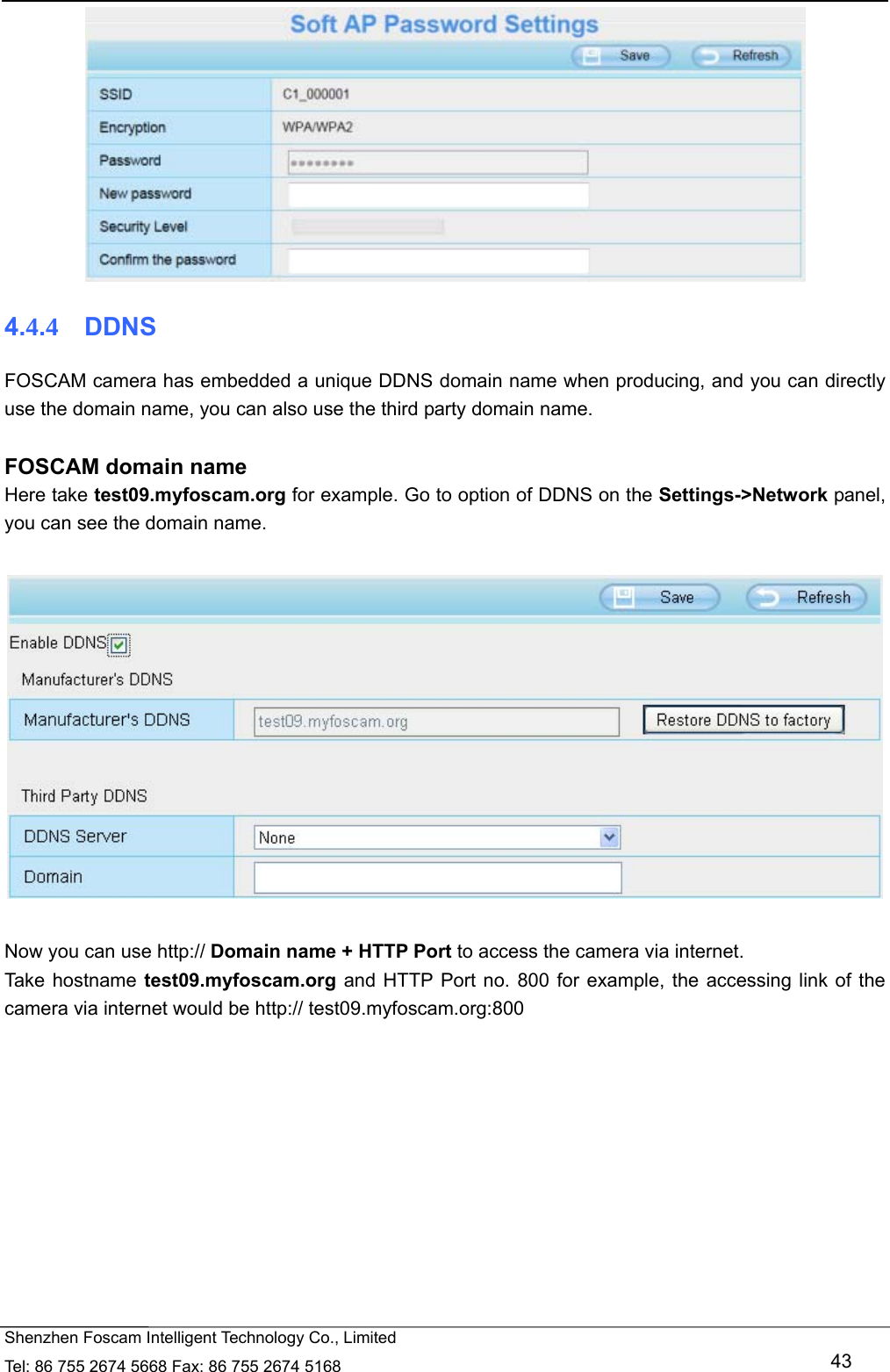   Shenzhen Foscam Intelligent Technology Co., Limited Tel: 86 755 2674 5668 Fax: 86 755 2674 5168   43  4.4.4  DDNS FOSCAM camera has embedded a unique DDNS domain name when producing, and you can directly use the domain name, you can also use the third party domain name.  FOSCAM domain name Here take test09.myfoscam.org for example. Go to option of DDNS on the Settings->Network panel, you can see the domain name.    Now you can use http:// Domain name + HTTP Port to access the camera via internet.     Take hostname test09.myfoscam.org and HTTP Port no. 800 for example, the accessing link of the camera via internet would be http:// test09.myfoscam.org:800 