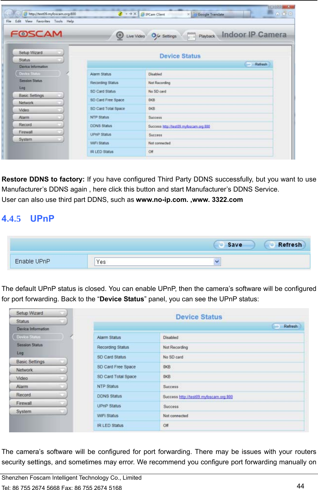   Shenzhen Foscam Intelligent Technology Co., Limited Tel: 86 755 2674 5668 Fax: 86 755 2674 5168   44   Restore DDNS to factory: If you have configured Third Party DDNS successfully, but you want to use Manufacturer&rsquo;s DDNS again , here click this button and start Manufacturer&rsquo;s DDNS Service. User can also use third part DDNS, such as www.no-ip.com. ,www. 3322.com 4.4.5  UPnP   The default UPnP status is closed. You can enable UPnP, then the camera&rsquo;s software will be configured for port forwarding. Back to the &ldquo;Device Status&rdquo; panel, you can see the UPnP status:   The camera&rsquo;s software will be configured for port forwarding. There may be issues with your routers security settings, and sometimes may error. We recommend you configure port forwarding manually on 