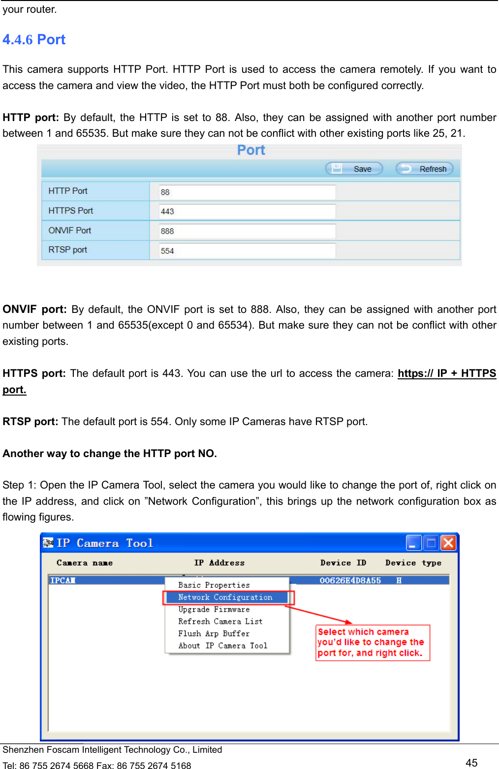   Shenzhen Foscam Intelligent Technology Co., Limited Tel: 86 755 2674 5668 Fax: 86 755 2674 5168   45 your router. 4.4.6 Port This camera supports HTTP Port. HTTP Port is used to access the camera remotely. If you want to access the camera and view the video, the HTTP Port must both be configured correctly.  HTTP port: By default, the HTTP is set to 88. Also, they can be assigned with another port number between 1 and 65535. But make sure they can not be conflict with other existing ports like 25, 21.    ONVIF port: By default, the ONVIF port is set to 888. Also, they can be assigned with another port number between 1 and 65535(except 0 and 65534). But make sure they can not be conflict with other existing ports.  HTTPS port: The default port is 443. You can use the url to access the camera: https:// IP + HTTPS port.  RTSP port: The default port is 554. Only some IP Cameras have RTSP port.  Another way to change the HTTP port NO.  Step 1: Open the IP Camera Tool, select the camera you would like to change the port of, right click on the IP address, and click on &rdquo;Network Configuration&rdquo;, this brings up the network configuration box as flowing figures.  