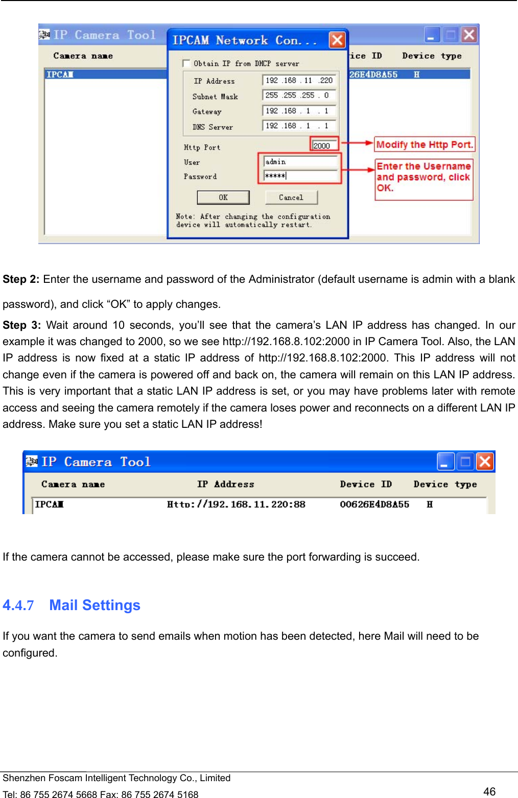   Shenzhen Foscam Intelligent Technology Co., Limited Tel: 86 755 2674 5668 Fax: 86 755 2674 5168   46    Step 2: Enter the username and password of the Administrator (default username is admin with a blank password), and click &ldquo;OK&rdquo; to apply changes.   Step 3: Wait around 10 seconds, you&rsquo;ll see that the camera&rsquo;s LAN IP address has changed. In our example it was changed to 2000, so we see http://192.168.8.102:2000 in IP Camera Tool. Also, the LAN IP address is now fixed at a static IP address of http://192.168.8.102:2000. This IP address will not change even if the camera is powered off and back on, the camera will remain on this LAN IP address. This is very important that a static LAN IP address is set, or you may have problems later with remote access and seeing the camera remotely if the camera loses power and reconnects on a different LAN IP address. Make sure you set a static LAN IP address!     If the camera cannot be accessed, please make sure the port forwarding is succeed.  4.4.7  Mail Settings If you want the camera to send emails when motion has been detected, here Mail will need to be configured.  