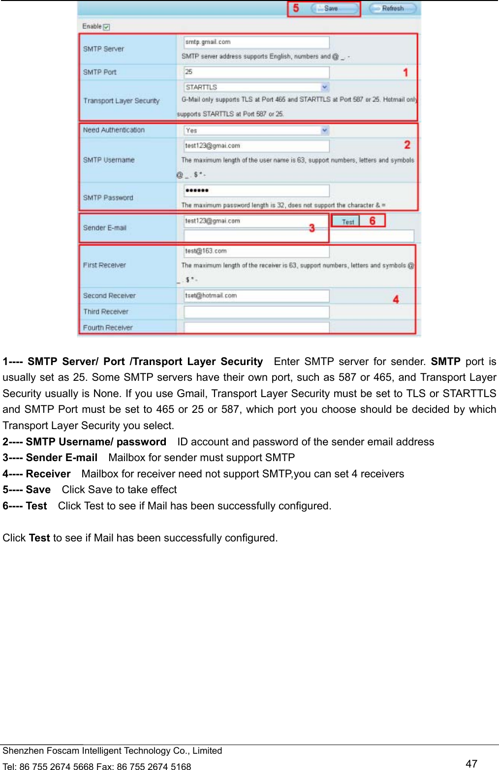   Shenzhen Foscam Intelligent Technology Co., Limited Tel: 86 755 2674 5668 Fax: 86 755 2674 5168   47   1---- SMTP Server/ Port /Transport Layer Security  Enter SMTP server for sender. SMTP port is usually set as 25. Some SMTP servers have their own port, such as 587 or 465, and Transport Layer Security usually is None. If you use Gmail, Transport Layer Security must be set to TLS or STARTTLS and SMTP Port must be set to 465 or 25 or 587, which port you choose should be decided by which Transport Layer Security you select. 2---- SMTP Username/ password    ID account and password of the sender email address 3---- Sender E-mail    Mailbox for sender must support SMTP 4---- Receiver    Mailbox for receiver need not support SMTP,you can set 4 receivers     5---- Save    Click Save to take effect 6---- Test    Click Test to see if Mail has been successfully configured.  Click Test to see if Mail has been successfully configured. 