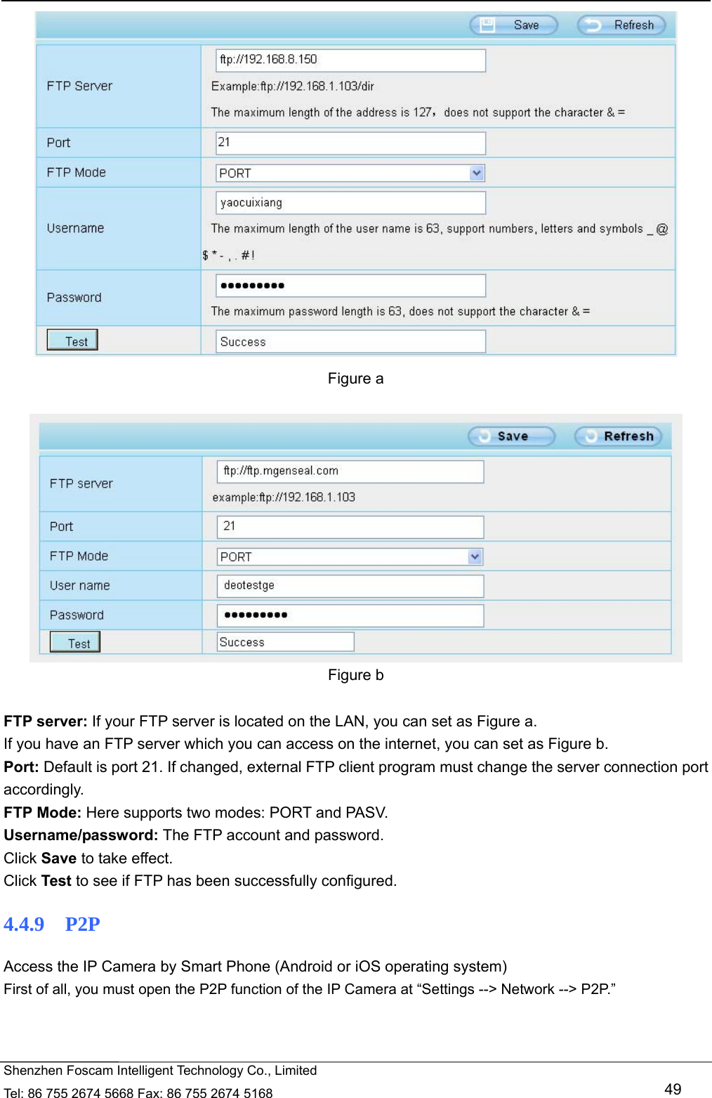   Shenzhen Foscam Intelligent Technology Co., Limited Tel: 86 755 2674 5668 Fax: 86 755 2674 5168   49  Figure a   Figure b  FTP server: If your FTP server is located on the LAN, you can set as Figure a.   If you have an FTP server which you can access on the internet, you can set as Figure b.   Port: Default is port 21. If changed, external FTP client program must change the server connection port accordingly. FTP Mode: Here supports two modes: PORT and PASV. Username/password: The FTP account and password. Click Save to take effect. Click Test to see if FTP has been successfully configured. 4.4.9  P2P Access the IP Camera by Smart Phone (Android or iOS operating system) First of all, you must open the P2P function of the IP Camera at &ldquo;Settings --> Network --> P2P.&rdquo;   