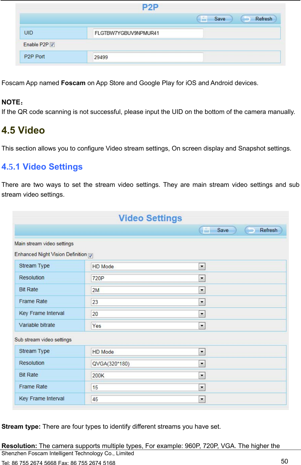   Shenzhen Foscam Intelligent Technology Co., Limited Tel: 86 755 2674 5668 Fax: 86 755 2674 5168   50   Foscam App named Foscam on App Store and Google Play for iOS and Android devices.  NOTE： If the QR code scanning is not successful, please input the UID on the bottom of the camera manually. 4.5 Video This section allows you to configure Video stream settings, On screen display and Snapshot settings.   4.5.1 Video Settings There are two ways to set the stream video settings. They are main stream video settings and sub stream video settings.    Stream type: There are four types to identify different streams you have set.  Resolution: The camera supports multiple types, For example: 960P, 720P, VGA. The higher the 