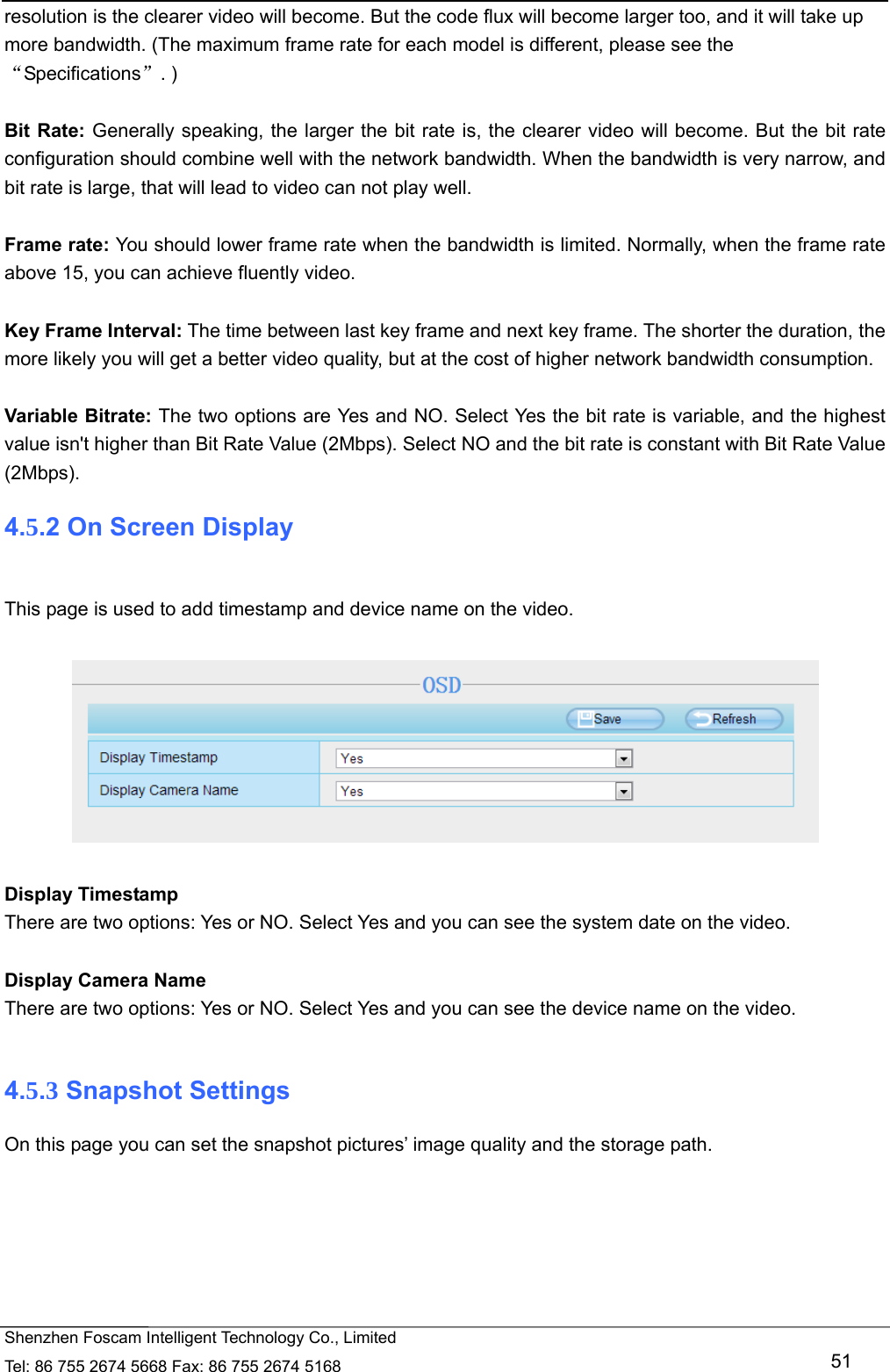   Shenzhen Foscam Intelligent Technology Co., Limited Tel: 86 755 2674 5668 Fax: 86 755 2674 5168   51 resolution is the clearer video will become. But the code flux will become larger too, and it will take up more bandwidth. (The maximum frame rate for each model is different, please see the &ldquo;Specifications&rdquo;. )  Bit Rate: Generally speaking, the larger the bit rate is, the clearer video will become. But the bit rate configuration should combine well with the network bandwidth. When the bandwidth is very narrow, and bit rate is large, that will lead to video can not play well.    Frame rate: You should lower frame rate when the bandwidth is limited. Normally, when the frame rate above 15, you can achieve fluently video.  Key Frame Interval: The time between last key frame and next key frame. The shorter the duration, the more likely you will get a better video quality, but at the cost of higher network bandwidth consumption.  Variable Bitrate: The two options are Yes and NO. Select Yes the bit rate is variable, and the highest value isn't higher than Bit Rate Value (2Mbps). Select NO and the bit rate is constant with Bit Rate Value (2Mbps). 4.5.2 On Screen Display  This page is used to add timestamp and device name on the video.    Display Timestamp There are two options: Yes or NO. Select Yes and you can see the system date on the video.  Display Camera Name There are two options: Yes or NO. Select Yes and you can see the device name on the video.  4.5.3 Snapshot Settings On this page you can set the snapshot pictures&rsquo; image quality and the storage path. 