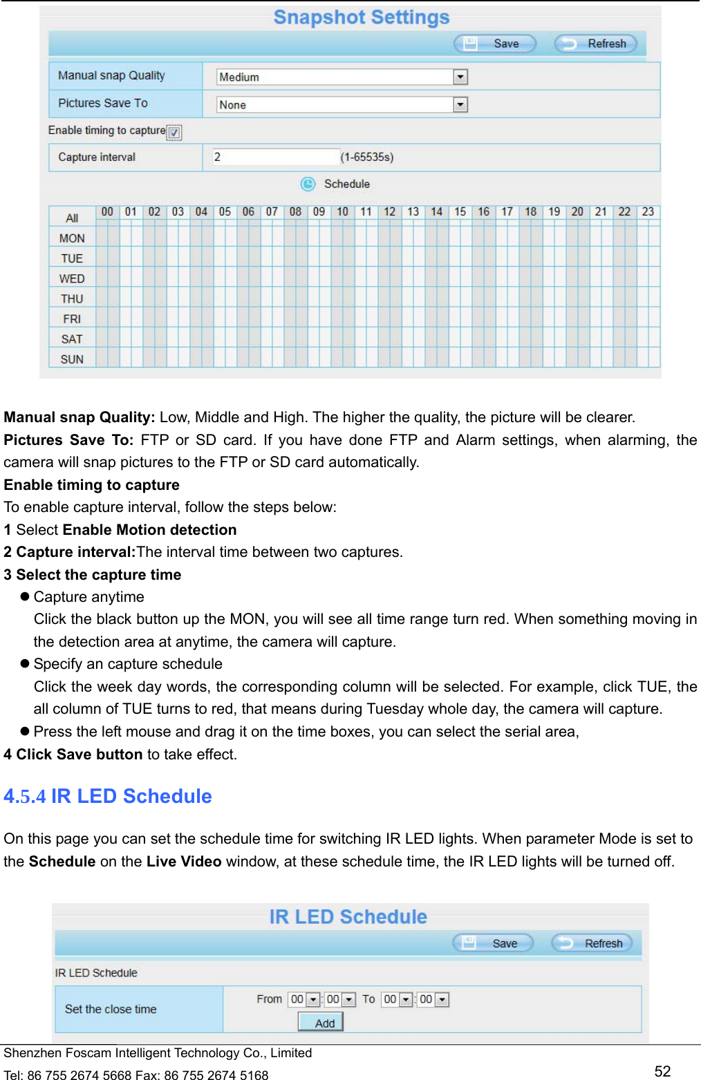   Shenzhen Foscam Intelligent Technology Co., Limited Tel: 86 755 2674 5668 Fax: 86 755 2674 5168   52   Manual snap Quality: Low, Middle and High. The higher the quality, the picture will be clearer. Pictures Save To: FTP or SD card. If you have done FTP and Alarm settings, when alarming, the camera will snap pictures to the FTP or SD card automatically.   Enable timing to capture To enable capture interval, follow the steps below: 1 Select Enable Motion detection 2 Capture interval:The interval time between two captures.   3 Select the capture time  Capture anytime Click the black button up the MON, you will see all time range turn red. When something moving in the detection area at anytime, the camera will capture.  Specify an capture schedule Click the week day words, the corresponding column will be selected. For example, click TUE, the all column of TUE turns to red, that means during Tuesday whole day, the camera will capture.  Press the left mouse and drag it on the time boxes, you can select the serial area, 4 Click Save button to take effect.   4.5.4 IR LED Schedule On this page you can set the schedule time for switching IR LED lights. When parameter Mode is set to the Schedule on the Live Video window, at these schedule time, the IR LED lights will be turned off.   