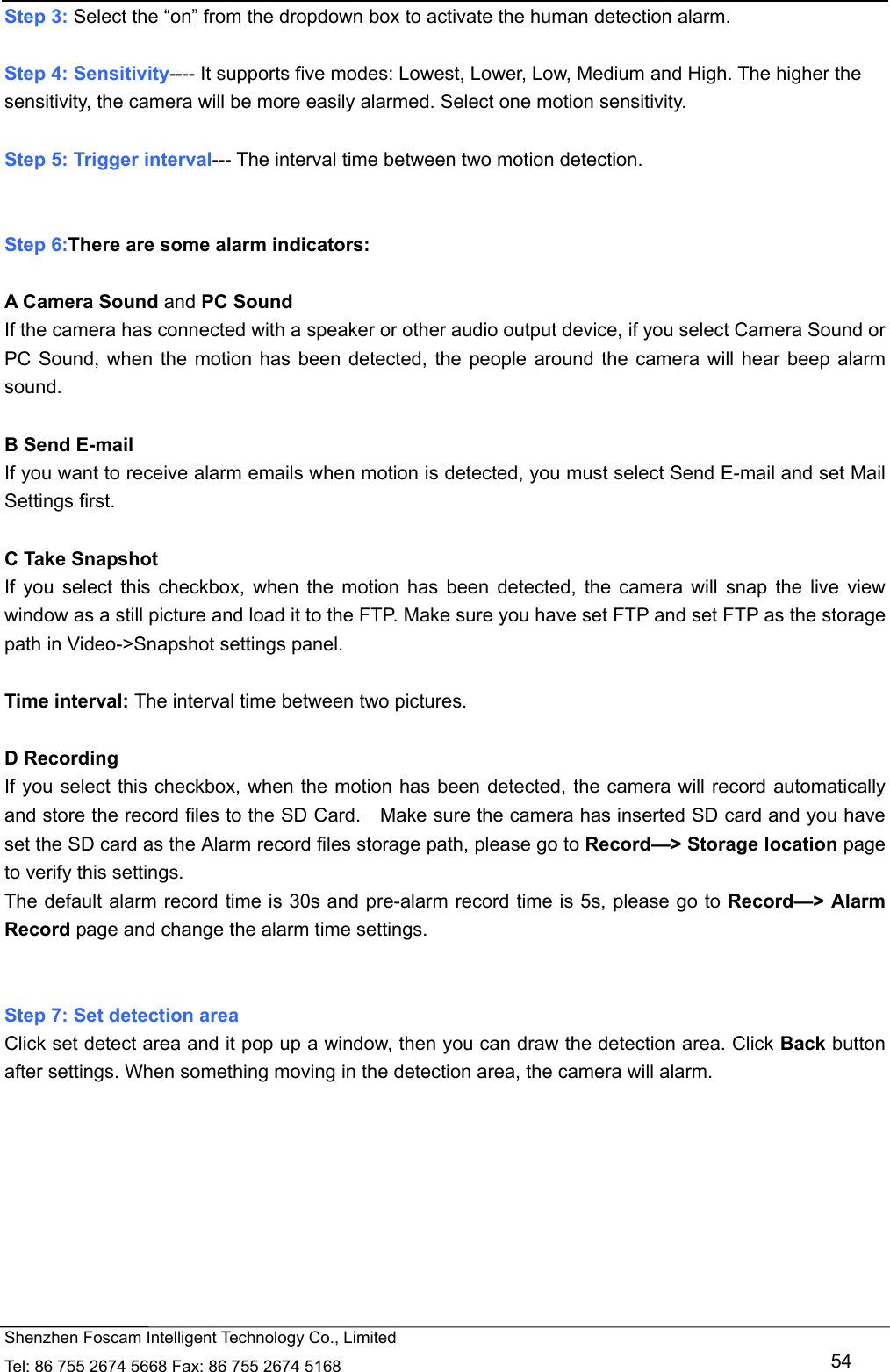   Shenzhen Foscam Intelligent Technology Co., Limited Tel: 86 755 2674 5668 Fax: 86 755 2674 5168   54 Step 3: Select the &ldquo;on&rdquo; from the dropdown box to activate the human detection alarm.    Step 4: Sensitivity---- It supports five modes: Lowest, Lower, Low, Medium and High. The higher the sensitivity, the camera will be more easily alarmed. Select one motion sensitivity.  Step 5: Trigger interval--- The interval time between two motion detection.     Step 6:There are some alarm indicators:  A Camera Sound and PC Sound If the camera has connected with a speaker or other audio output device, if you select Camera Sound or PC Sound, when the motion has been detected, the people around the camera will hear beep alarm sound.  B Send E-mail If you want to receive alarm emails when motion is detected, you must select Send E-mail and set Mail Settings first.    C Take Snapshot If you select this checkbox, when the motion has been detected, the camera will snap the live view window as a still picture and load it to the FTP. Make sure you have set FTP and set FTP as the storage path in Video->Snapshot settings panel.  Time interval: The interval time between two pictures.  D Recording If you select this checkbox, when the motion has been detected, the camera will record automatically and store the record files to the SD Card.    Make sure the camera has inserted SD card and you have set the SD card as the Alarm record files storage path, please go to Record&mdash;> Storage location page to verify this settings. The default alarm record time is 30s and pre-alarm record time is 5s, please go to Record&mdash;> Alarm Record page and change the alarm time settings.   Step 7: Set detection area Click set detect area and it pop up a window, then you can draw the detection area. Click Back button after settings. When something moving in the detection area, the camera will alarm.  