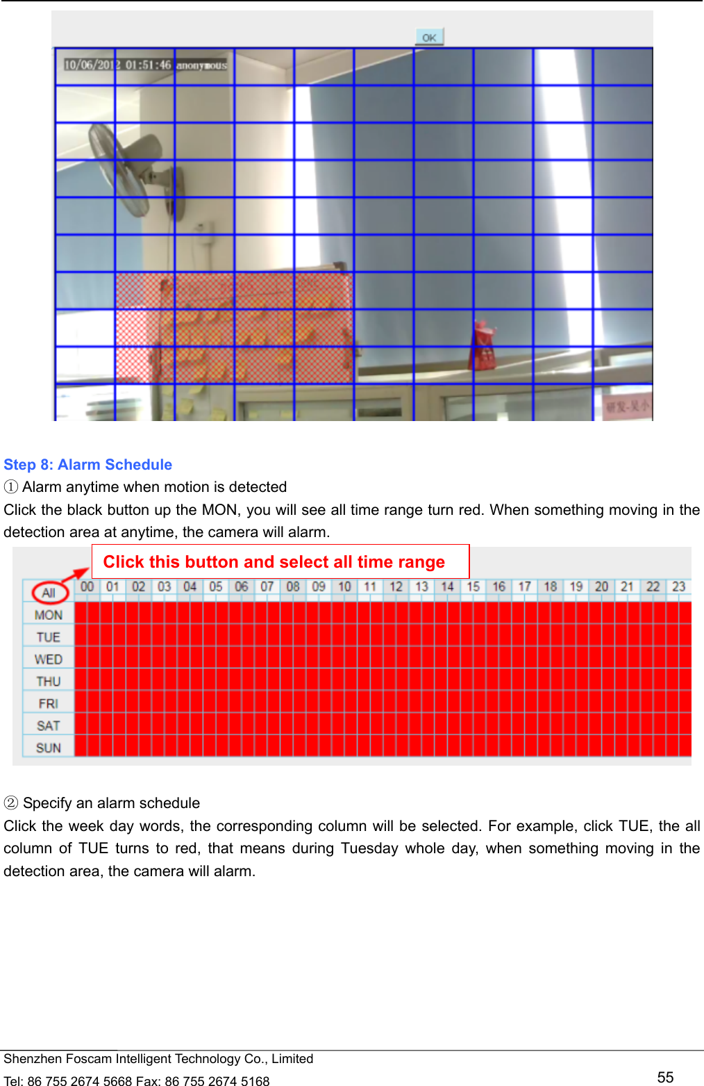   Shenzhen Foscam Intelligent Technology Co., Limited Tel: 86 755 2674 5668 Fax: 86 755 2674 5168   55   Step 8: Alarm Schedule  Alarm anytime when motion is detected① Click the black button up the MON, you will see all time range turn red. When something moving in the detection area at anytime, the camera will alarm.    Specify an alarm schedule② Click the week day words, the corresponding column will be selected. For example, click TUE, the all column of TUE turns to red, that means during Tuesday whole day, when something moving in the detection area, the camera will alarm. Click this button and select all time range 