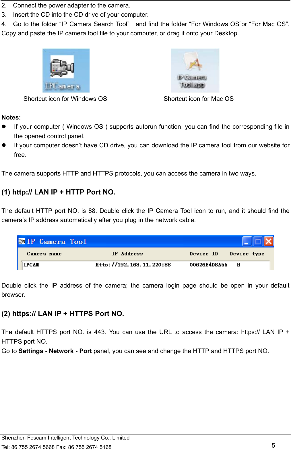   Shenzhen Foscam Intelligent Technology Co., Limited Tel: 86 755 2674 5668 Fax: 86 755 2674 5168   5 2.    Connect the power adapter to the camera. 3.    Insert the CD into the CD drive of your computer. 4.    Go to the folder &ldquo;IP Camera Search Tool&rdquo;    and find the folder &ldquo;For Windows OS&rdquo;or &ldquo;For Mac OS&rdquo;. Copy and paste the IP camera tool file to your computer, or drag it onto your Desktop.                                                   Shortcut icon for Windows OS                  Shortcut icon for Mac OS  Notes:    If your computer ( Windows OS ) supports autorun function, you can find the corresponding file in the opened control panel.     If your computer doesn&rsquo;t have CD drive, you can download the IP camera tool from our website for free.  The camera supports HTTP and HTTPS protocols, you can access the camera in two ways.  (1) http:// LAN IP + HTTP Port NO.  The default HTTP port NO. is 88. Double click the IP Camera Tool icon to run, and it should find the camera&rsquo;s IP address automatically after you plug in the network cable.    Double click the IP address of the camera; the camera login page should be open in your default browser.  (2) https:// LAN IP + HTTPS Port NO.  The default HTTPS port NO. is 443. You can use the URL to access the camera: https:// LAN IP + HTTPS port NO. Go to Settings - Network - Port panel, you can see and change the HTTP and HTTPS port NO.    