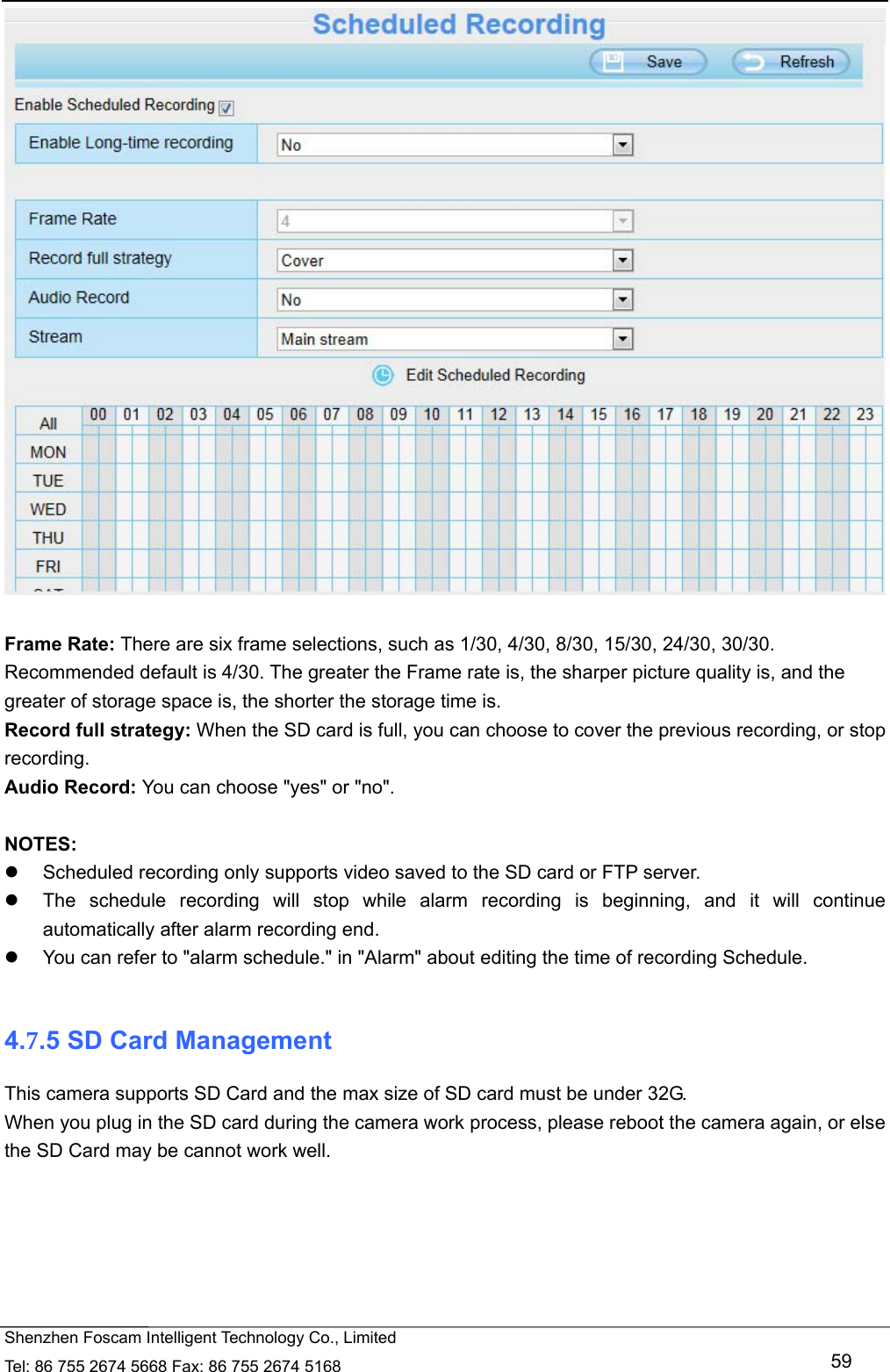   Shenzhen Foscam Intelligent Technology Co., Limited Tel: 86 755 2674 5668 Fax: 86 755 2674 5168   59   Frame Rate: There are six frame selections, such as 1/30, 4/30, 8/30, 15/30, 24/30, 30/30. Recommended default is 4/30. The greater the Frame rate is, the sharper picture quality is, and the greater of storage space is, the shorter the storage time is. Record full strategy: When the SD card is full, you can choose to cover the previous recording, or stop recording. Audio Record: You can choose "yes" or "no".  NOTES:   Scheduled recording only supports video saved to the SD card or FTP server.     The schedule recording will stop while alarm recording is beginning, and it will continue automatically after alarm recording end.   You can refer to "alarm schedule." in "Alarm" about editing the time of recording Schedule.  4.7.5 SD Card Management This camera supports SD Card and the max size of SD card must be under 32G. When you plug in the SD card during the camera work process, please reboot the camera again, or else the SD Card may be cannot work well.  