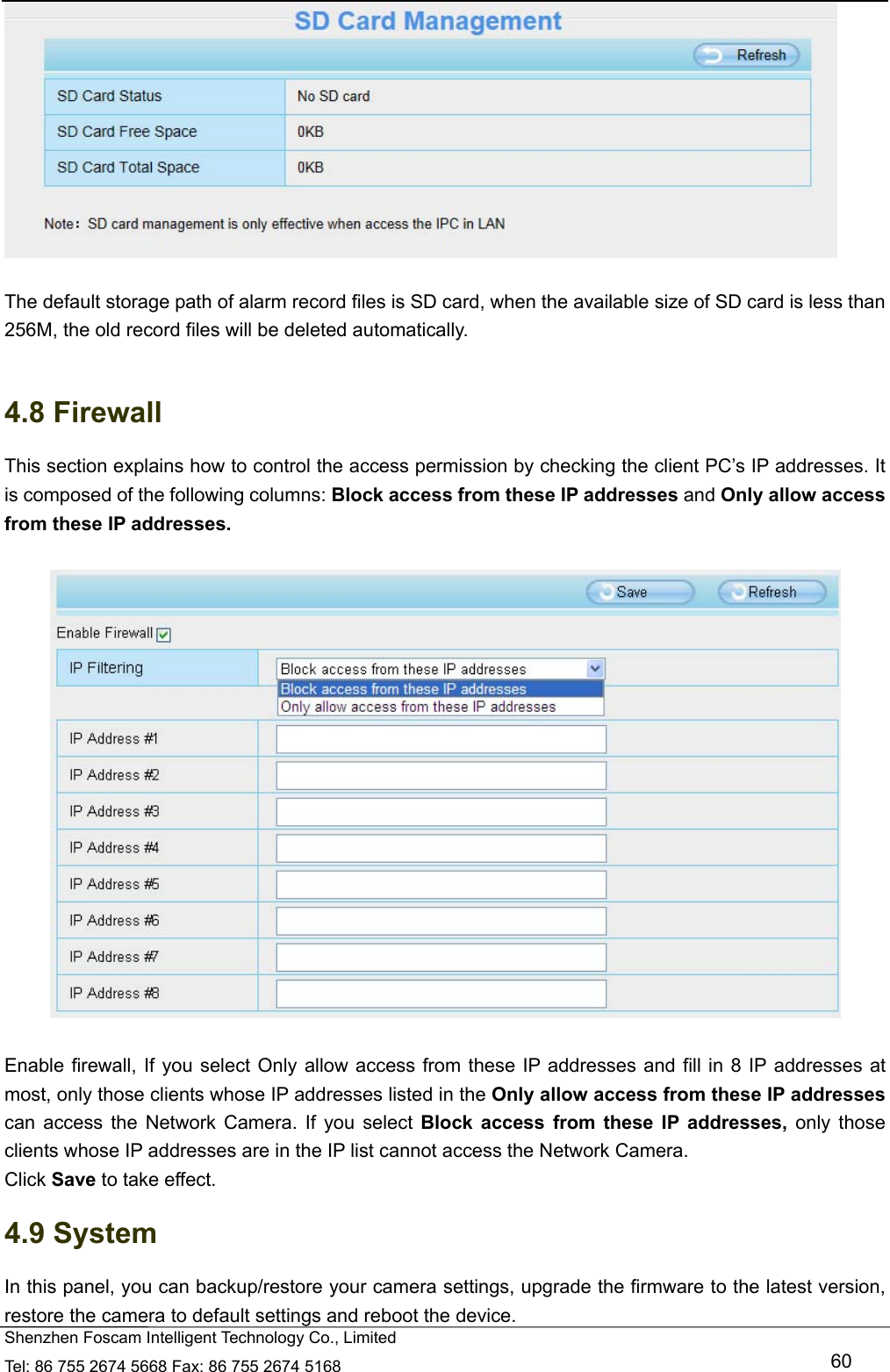   Shenzhen Foscam Intelligent Technology Co., Limited Tel: 86 755 2674 5668 Fax: 86 755 2674 5168   60   The default storage path of alarm record files is SD card, when the available size of SD card is less than 256M, the old record files will be deleted automatically.  4.8 Firewall   This section explains how to control the access permission by checking the client PC&rsquo;s IP addresses. It is composed of the following columns: Block access from these IP addresses and Only allow access from these IP addresses.    Enable firewall, If you select Only allow access from these IP addresses and fill in 8 IP addresses at most, only those clients whose IP addresses listed in the Only allow access from these IP addresses can access the Network Camera. If you select Block access from these IP addresses, only those clients whose IP addresses are in the IP list cannot access the Network Camera. Click Save to take effect. 4.9 System In this panel, you can backup/restore your camera settings, upgrade the firmware to the latest version, restore the camera to default settings and reboot the device. 
