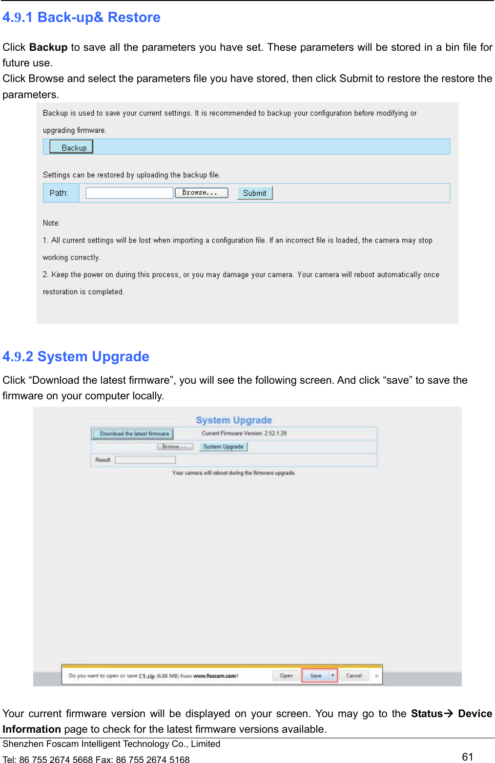  Shenzhen Foscam Intelligent Technology Co., Limited Tel: 86 755 2674 5668 Fax: 86 755 2674 5168   61 4.9.1 Back-up&amp; Restore Click Backup to save all the parameters you have set. These parameters will be stored in a bin file for future use. Click Browse and select the parameters file you have stored, then click Submit to restore the restore the parameters.   4.9.2 System Upgrade Click &ldquo;Download the latest firmware&rdquo;, you will see the following screen. And click &ldquo;save&rdquo; to save the firmware on your computer locally.   Your current firmware version will be displayed on your screen. You may go to the Status Device Information page to check for the latest firmware versions available. 