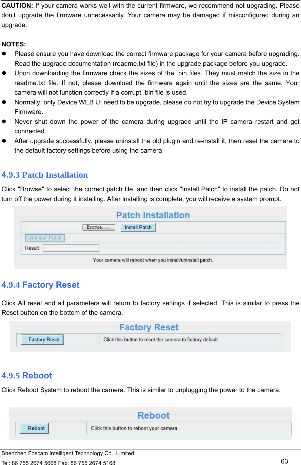   Shenzhen Foscam Intelligent Technology Co., Limited Tel: 86 755 2674 5668 Fax: 86 755 2674 5168   63 CAUTION: If your camera works well with the current firmware, we recommend not upgrading. Please don&rsquo;t upgrade the firmware unnecessarily. Your camera may be damaged if misconfigured during an upgrade.   NOTES:    Please ensure you have download the correct firmware package for your camera before upgrading. Read the upgrade documentation (readme.txt file) in the upgrade package before you upgrade.   Upon downloading the firmware check the sizes of the .bin files. They must match the size in the readme.txt file. If not, please download the firmware again until the sizes are the same. Your camera will not function correctly if a corrupt .bin file is used.   Normally, only Device WEB UI need to be upgrade, please do not try to upgrade the Device System Firmware.   Never shut down the power of the camera during upgrade until the IP camera restart and get connected.   After upgrade successfully, please uninstall the old plugin and re-install it, then reset the camera to the default factory settings before using the camera.  4.9.3 Patch Installation Click "Browse" to select the correct patch file, and then click "Install Patch" to install the patch. Do not turn off the power during it installing. After installing is complete, you will receive a system prompt.  4.9.4 Factory Reset Click All reset and all parameters will return to factory settings if selected. This is similar to press the Reset button on the bottom of the camera.   4.9.5 Reboot Click Reboot System to reboot the camera. This is similar to unplugging the power to the camera.   