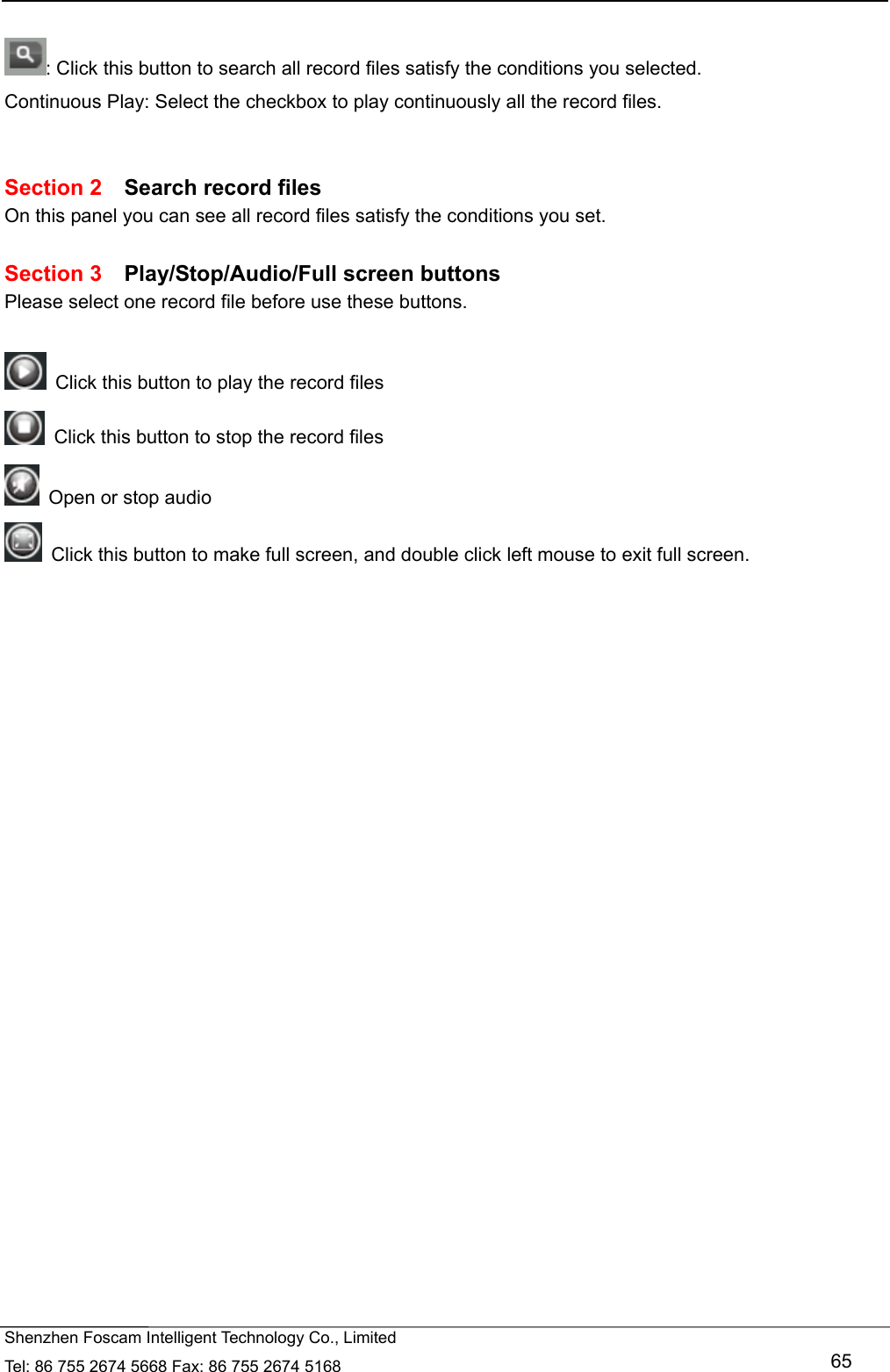   Shenzhen Foscam Intelligent Technology Co., Limited Tel: 86 755 2674 5668 Fax: 86 755 2674 5168   65  : Click this button to search all record files satisfy the conditions you selected. Continuous Play: Select the checkbox to play continuously all the record files.   Section 2  Search record files On this panel you can see all record files satisfy the conditions you set.  Section 3  Play/Stop/Audio/Full screen buttons Please select one record file before use these buttons.    Click this button to play the record files   Click this button to stop the record files   Open or stop audio   Click this button to make full screen, and double click left mouse to exit full screen.      