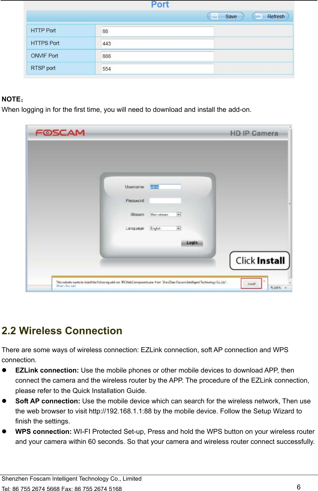   Shenzhen Foscam Intelligent Technology Co., Limited Tel: 86 755 2674 5668 Fax: 86 755 2674 5168   6   NOTE： When logging in for the first time, you will need to download and install the add-on.     2.2 Wireless Connection There are some ways of wireless connection: EZLink connection, soft AP connection and WPS connection.  EZLink connection: Use the mobile phones or other mobile devices to download APP, then connect the camera and the wireless router by the APP. The procedure of the EZLink connection, please refer to the Quick Installation Guide.  Soft AP connection: Use the mobile device which can search for the wireless network, Then use the web browser to visit http://192.168.1.1:88 by the mobile device. Follow the Setup Wizard to finish the settings.  WPS connection: WI-FI Protected Set-up, Press and hold the WPS button on your wireless router and your camera within 60 seconds. So that your camera and wireless router connect successfully.  