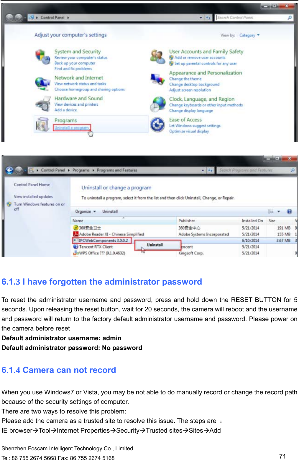   Shenzhen Foscam Intelligent Technology Co., Limited Tel: 86 755 2674 5668 Fax: 86 755 2674 5168   71     6.1.3 I have forgotten the administrator password To reset the administrator username and password, press and hold down the RESET BUTTON for 5 seconds. Upon releasing the reset button, wait for 20 seconds, the camera will reboot and the username and password will return to the factory default administrator username and password. Please power on the camera before reset   Default administrator username: admin Default administrator password: No password 6.1.4 Camera can not record   When you use Windows7 or Vista, you may be not able to do manually record or change the record path because of the security settings of computer.   There are two ways to resolve this problem: Please add the camera as a trusted site to resolve this issue. The steps are  ： IE browserToolInternet PropertiesSecurityTrusted sitesSitesAdd  