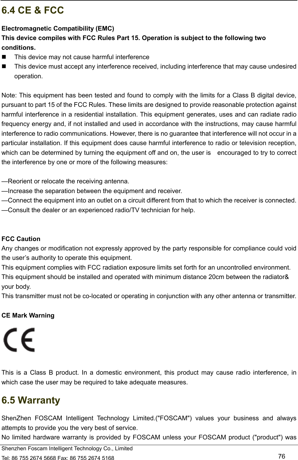  Shenzhen Foscam Intelligent Technology Co., Limited Tel: 86 755 2674 5668 Fax: 86 755 2674 5168   76 6.4 CE &amp; FCC Electromagnetic Compatibility (EMC) This device compiles with FCC Rules Part 15. Operation is subject to the following two conditions.   This device may not cause harmful interference   This device must accept any interference received, including interference that may cause undesired operation.  Note: This equipment has been tested and found to comply with the limits for a Class B digital device, pursuant to part 15 of the FCC Rules. These limits are designed to provide reasonable protection against harmful interference in a residential installation. This equipment generates, uses and can radiate radio frequency energy and, if not installed and used in accordance with the instructions, may cause harmful interference to radio communications. However, there is no guarantee that interference will not occur in a particular installation. If this equipment does cause harmful interference to radio or television reception, which can be determined by turning the equipment off and on, the user is    encouraged to try to correct the interference by one or more of the following measures:      &mdash;Reorient or relocate the receiving antenna.     &mdash;Increase the separation between the equipment and receiver.     &mdash;Connect the equipment into an outlet on a circuit different from that to which the receiver is connected.     &mdash;Consult the dealer or an experienced radio/TV technician for help.      FCC Caution   Any changes or modification not expressly approved by the party responsible for compliance could void the user&rsquo;s authority to operate this equipment. This equipment complies with FCC radiation exposure limits set forth for an uncontrolled environment. This equipment should be installed and operated with minimum distance 20cm between the radiator&amp; your body. This transmitter must not be co-located or operating in conjunction with any other antenna or transmitter.  CE Mark Warning     This is a Class B product. In a domestic environment, this product may cause radio interference, in which case the user may be required to take adequate measures. 6.5 Warranty ShenZhen FOSCAM Intelligent Technology Limited.("FOSCAM") values your business and always attempts to provide you the very best of service. No limited hardware warranty is provided by FOSCAM unless your FOSCAM product ("product") was 
