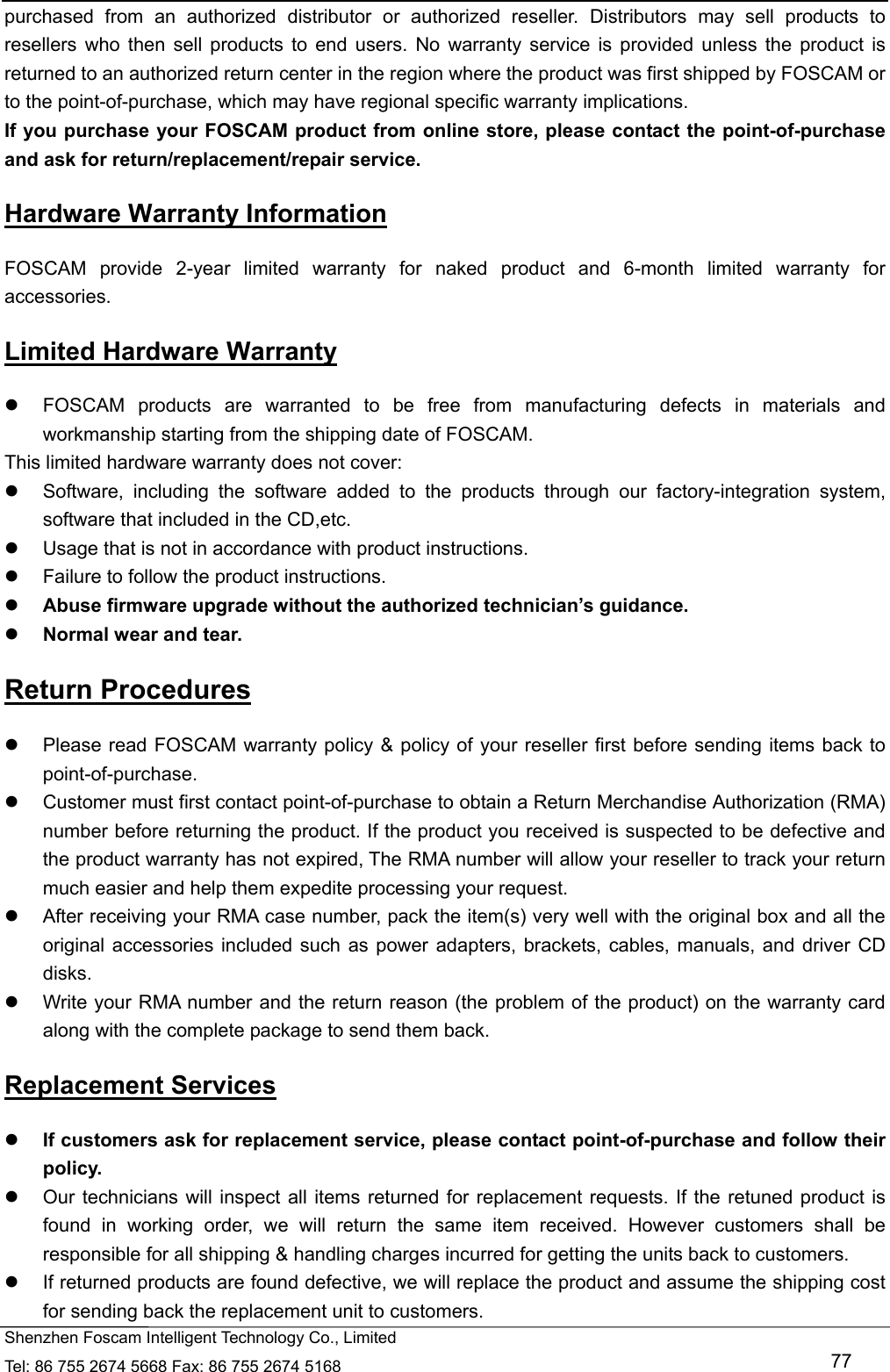   Shenzhen Foscam Intelligent Technology Co., Limited Tel: 86 755 2674 5668 Fax: 86 755 2674 5168   77 purchased from an authorized distributor or authorized reseller. Distributors may sell products to resellers who then sell products to end users. No warranty service is provided unless the product is returned to an authorized return center in the region where the product was first shipped by FOSCAM or to the point-of-purchase, which may have regional specific warranty implications. If you purchase your FOSCAM product from online store, please contact the point-of-purchase and ask for return/replacement/repair service.   Hardware Warranty Information FOSCAM provide 2-year limited warranty for naked product and 6-month limited warranty for accessories. Limited Hardware Warranty   FOSCAM products are warranted to be free from manufacturing defects in materials and workmanship starting from the shipping date of FOSCAM. This limited hardware warranty does not cover:   Software, including the software added to the products through our factory-integration system, software that included in the CD,etc.   Usage that is not in accordance with product instructions.   Failure to follow the product instructions.  Abuse firmware upgrade without the authorized technician&rsquo;s guidance.  Normal wear and tear. Return Procedures   Please read FOSCAM warranty policy &amp; policy of your reseller first before sending items back to point-of-purchase.   Customer must first contact point-of-purchase to obtain a Return Merchandise Authorization (RMA) number before returning the product. If the product you received is suspected to be defective and the product warranty has not expired, The RMA number will allow your reseller to track your return much easier and help them expedite processing your request.    After receiving your RMA case number, pack the item(s) very well with the original box and all the original accessories included such as power adapters, brackets, cables, manuals, and driver CD disks.   Write your RMA number and the return reason (the problem of the product) on the warranty card along with the complete package to send them back. Replacement Services  If customers ask for replacement service, please contact point-of-purchase and follow their policy.   Our technicians will inspect all items returned for replacement requests. If the retuned product is found in working order, we will return the same item received. However customers shall be responsible for all shipping &amp; handling charges incurred for getting the units back to customers.   If returned products are found defective, we will replace the product and assume the shipping cost for sending back the replacement unit to customers. 