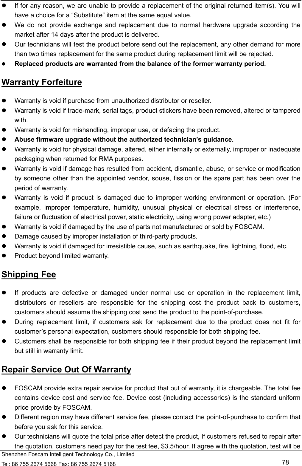   Shenzhen Foscam Intelligent Technology Co., Limited Tel: 86 755 2674 5668 Fax: 86 755 2674 5168   78   If for any reason, we are unable to provide a replacement of the original returned item(s). You will have a choice for a &ldquo;Substitute&rdquo; item at the same equal value.   We do not provide exchange and replacement due to normal hardware upgrade according the market after 14 days after the product is delivered.     Our technicians will test the product before send out the replacement, any other demand for more than two times replacement for the same product during replacement limit will be rejected.  Replaced products are warranted from the balance of the former warranty period.   Warranty Forfeiture   Warranty is void if purchase from unauthorized distributor or reseller.   Warranty is void if trade-mark, serial tags, product stickers have been removed, altered or tampered with.   Warranty is void for mishandling, improper use, or defacing the product.    Abuse firmware upgrade without the authorized technician&rsquo;s guidance.   Warranty is void for physical damage, altered, either internally or externally, improper or inadequate packaging when returned for RMA purposes.   Warranty is void if damage has resulted from accident, dismantle, abuse, or service or modification by someone other than the appointed vendor, souse, fission or the spare part has been over the period of warranty.     Warranty is void if product is damaged due to improper working environment or operation. (For example, improper temperature, humidity, unusual physical or electrical stress or interference, failure or fluctuation of electrical power, static electricity, using wrong power adapter, etc.)   Warranty is void if damaged by the use of parts not manufactured or sold by FOSCAM.   Damage caused by improper installation of third-party products.   Warranty is void if damaged for irresistible cause, such as earthquake, fire, lightning, flood, etc.   Product beyond limited warranty. Shipping Fee   If products are defective or damaged under normal use or operation in the replacement limit, distributors or resellers are responsible for the shipping cost the product back to customers, customers should assume the shipping cost send the product to the point-of-purchase.   During replacement limit, if customers ask for replacement due to the product does not fit for customer&rsquo;s personal expectation, customers should responsible for both shipping fee.   Customers shall be responsible for both shipping fee if their product beyond the replacement limit but still in warranty limit.   Repair Service Out Of Warranty   FOSCAM provide extra repair service for product that out of warranty, it is chargeable. The total fee contains device cost and service fee. Device cost (including accessories) is the standard uniform price provide by FOSCAM.   Different region may have different service fee, please contact the point-of-purchase to confirm that before you ask for this service.   Our technicians will quote the total price after detect the product, If customers refused to repair after the quotation, customers need pay for the test fee, $3.5/hour. If agree with the quotation, test will be 