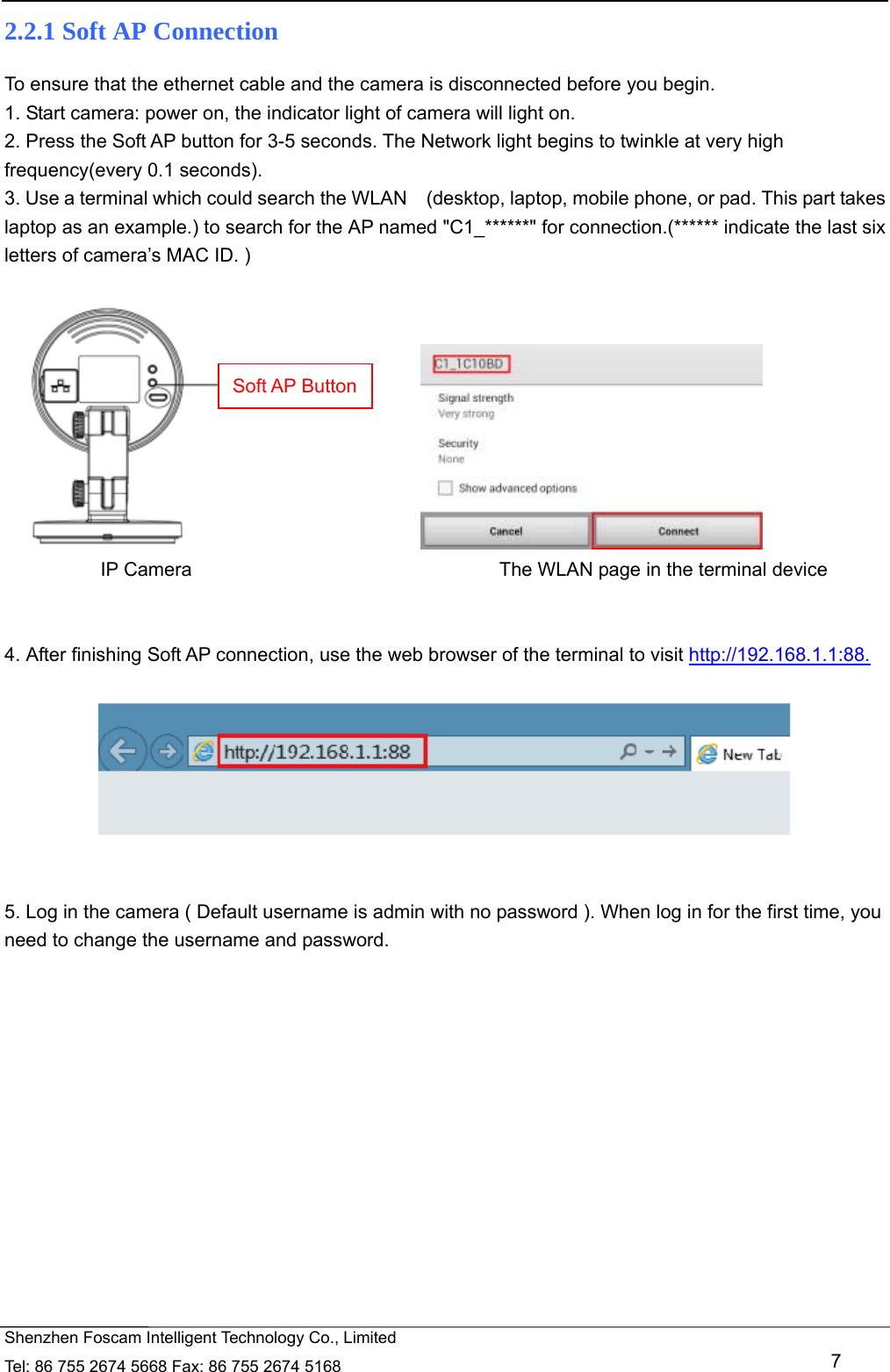   Shenzhen Foscam Intelligent Technology Co., Limited Tel: 86 755 2674 5668 Fax: 86 755 2674 5168   7 2.2.1 Soft AP Connection To ensure that the ethernet cable and the camera is disconnected before you begin.   1. Start camera: power on, the indicator light of camera will light on. 2. Press the Soft AP button for 3-5 seconds. The Network light begins to twinkle at very high frequency(every 0.1 seconds).   3. Use a terminal which could search the WLAN    (desktop, laptop, mobile phone, or pad. This part takes laptop as an example.) to search for the AP named "C1_******" for connection.(****** indicate the last six letters of camera&rsquo;s MAC ID. )                                    IP Camera                                The WLAN page in the terminal device   4. After finishing Soft AP connection, use the web browser of the terminal to visit http://192.168.1.1:88.     5. Log in the camera ( Default username is admin with no password ). When log in for the first time, you need to change the username and password.  Soft AP Button