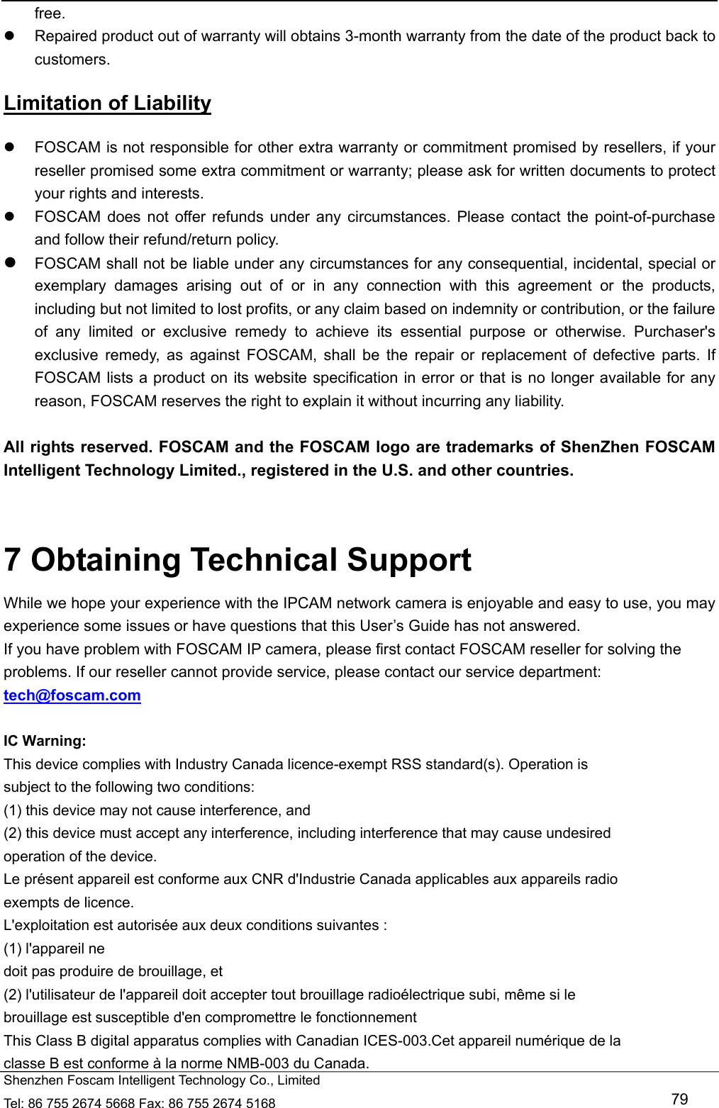   Shenzhen Foscam Intelligent Technology Co., Limited Tel: 86 755 2674 5668 Fax: 86 755 2674 5168   79 free.   Repaired product out of warranty will obtains 3-month warranty from the date of the product back to customers. Limitation of Liability   FOSCAM is not responsible for other extra warranty or commitment promised by resellers, if your reseller promised some extra commitment or warranty; please ask for written documents to protect your rights and interests.   FOSCAM does not offer refunds under any circumstances. Please contact the point-of-purchase and follow their refund/return policy.  FOSCAM shall not be liable under any circumstances for any consequential, incidental, special or exemplary damages arising out of or in any connection with this agreement or the products, including but not limited to lost profits, or any claim based on indemnity or contribution, or the failure of any limited or exclusive remedy to achieve its essential purpose or otherwise. Purchaser's exclusive remedy, as against FOSCAM, shall be the repair or replacement of defective parts. If FOSCAM lists a product on its website specification in error or that is no longer available for any reason, FOSCAM reserves the right to explain it without incurring any liability.  All rights reserved. FOSCAM and the FOSCAM logo are trademarks of ShenZhen FOSCAM Intelligent Technology Limited., registered in the U.S. and other countries.   7 Obtaining Technical Support While we hope your experience with the IPCAM network camera is enjoyable and easy to use, you may experience some issues or have questions that this User&rsquo;s Guide has not answered.   If you have problem with FOSCAM IP camera, please first contact FOSCAM reseller for solving the problems. If our reseller cannot provide service, please contact our service department: tech@foscam.com  IC Warning: This device complies with Industry Canada licence-exempt RSS standard(s). Operation is subject to the following two conditions: (1) this device may not cause interference, and (2) this device must accept any interference, including interference that may cause undesired operation of the device. Le pr&eacute;sent appareil est conforme aux CNR d'Industrie Canada applicables aux appareils radio exempts de licence. L'exploitation est autoris&eacute;e aux deux conditions suivantes : (1) l'appareil ne doit pas produire de brouillage, et (2) l'utilisateur de l'appareil doit accepter tout brouillage radio&eacute;lectrique subi, m&ecirc;me si le brouillage est susceptible d'en compromettre le fonctionnement This Class B digital apparatus complies with Canadian ICES-003.Cet appareil num&eacute;rique de la classe B est conforme &agrave; la norme NMB-003 du Canada. 